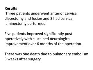 Results   Three patients underwent anterior cervical discectomy and fusion and 3 had cervical laminectomy performed.  Five patients improved significantly post operatively with sustained neurological improvement over 6 months of the operation.  There was one death due to pulmonary embolism 3 weeks after surgery.   