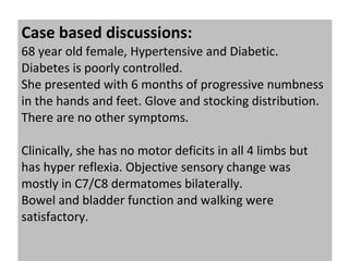 Case based discussions:  68 year old female, Hypertensive and Diabetic. Diabetes is poorly controlled. She presented with 6 months of progressive numbness in the hands and feet. Glove and stocking distribution. There are no other symptoms. Clinically, she has no motor deficits in all 4 limbs but has hyper reflexia. Objective sensory change was mostly in C7/C8 dermatomes bilaterally. Bowel and bladder function and walking were satisfactory. 