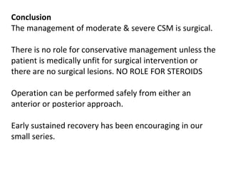 Conclusion The management of moderate & severe CSM is surgical.  There is no role for conservative management unless the patient is medically unfit for surgical intervention or there are no surgical lesions. NO ROLE FOR STEROIDS  Operation can be performed safely from either an anterior or posterior approach.  Early sustained recovery has been encouraging in our small series.    