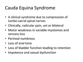 Cauda Equina Syndrome A clinical syndrome due to compression of lumbo-sacral spinal nerves Clinically, radicular pain, uni or bilateral Motor weakness in variable myotomes and sensory loss Perineal numbness Loss of anal tone Loss of bladder function leading to retention Impotence and sexual dysfunction 