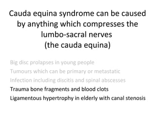 Cauda equina syndrome can be caused by anything which compresses the lumbo-sacral nerves  (the cauda equina) Big disc prolapses in young people Tumours which can be primary or metastatic Infection including discitis and spinal abscesses Trauma bone fragments and blood clots Ligamentous hypertrophy in elderly with canal stenosis 