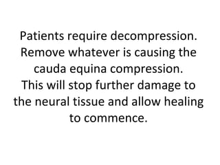 Patients require decompression. Remove whatever is causing the cauda equina compression. This will stop further damage to the neural tissue and allow healing to commence. 