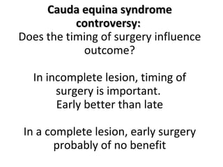 Cauda equina syndrome controversy:  Does the timing of surgery influence outcome? NV Todd, British J In incomplete lesion, timing of surgery is important.  Early better than late In a complete lesion, early surgery probably of no benefit 