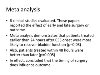 Meta analysis 6 clinical studies evaluated. These papers reported the effect of early and late surgery on outcome Meta analysis demonstrates that patients treated earlier than 24 hours after CES onset were more likely to recover bladder function (p=0.03) Also, patients treated within 48 hours were better than later (p=0.005) In effect, concluded that the timing of surgery does influence outcome. 
