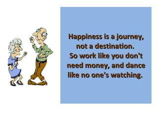 Happiness is a journey, not a destination.  So work like you don't need money, and dance like no one's watching.  
