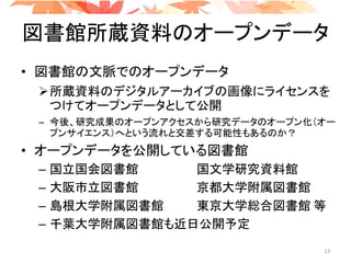 図書館所蔵資料のオープンデータ
• 図書館の文脈でのオープンデータ
所蔵資料のデジタルアーカイブの画像にライセンスを
つけてオープンデータとして公開
– 今後、研究成果のオープンアクセスから研究データのオープン化（オー
プンサイエンス）へという流れと交差する可能性もあるのか？
• オープンデータを公開している図書館
– 国立国会図書館 国文学研究資料館
– 大阪市立図書館 京都大学附属図書館
– 島根大学附属図書館 東京大学総合図書館 等
– 千葉大学附属図書館も近日公開予定
13
 
