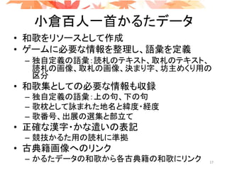 小倉百人一首かるたデータ
• 和歌をリソースとして作成
• ゲームに必要な情報を整理し、語彙を定義
– 独自定義の語彙：読札のテキスト、取札のテキスト、
読札の画像、取札の画像、決まり字、坊主めくり用の
区分
• 和歌集としての必要な情報も収録
– 独自定義の語彙：上の句、下の句
– 歌枕として詠まれた地名と緯度・経度
– 歌番号、出展の選集と部立て
• 正確な漢字・かな遣いの表記
– 競技かるた用の読札に準拠
• 古典籍画像へのリンク
– かるたデータの和歌から各古典籍の和歌にリンク 17
 