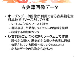 古典籍画像データ
• オープンデータ画像が利用できる古典籍を資
料単位でリソースとして作成
– タイトルごとにリソースを設定
– 書誌事項、所蔵館、ライセンスの情報を整理
– 収録する和歌にリンク
• 各古典籍ごとに和歌をリソースとして作成
– 現代かな遣い、歴史的かな遣いを忠実に翻刻
– 公開されている画像へのリンク（DOI,URL）
– かるたデータの和歌からのリンク
21
 