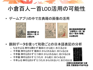 小倉百人一首LOD活用の可能性
• ゲームアプリの中で古典籍の画像の活用
• 翻刻データを使って和歌ごとの日本語表記の分析
– ちはやぶる 神代も聞かず 龍田川 から紅に 水くくるとは
– 千早振 神代もきかす 龍田川 からくれなゐに 水くゝるとは
– 千早振 神代もきかず たつ田川 からくれなゐに 水くゞるとは
– 千早振 神代もきかす たつた川 から紅に 水くゝるとは
– 千早ふる 神代もきかず たつた川 からくれないに 水くゞるとは
国文研所蔵「小
倉百人一首」の
小野小町
国立国会図書館所蔵
「小倉百人一首」「錦
百人一首あづま織」
の小野小町
大阪市立図書館所蔵「小倉
百首」万葉仮名のちはやふる
27
 