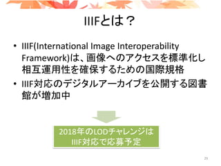 IIIFとは？
• IIIF(International Image Interoperability
Framework)は、画像へのアクセスを標準化し
相互運用性を確保するための国際規格
• IIIF対応のデジタルアーカイブを公開する図書
館が増加中
2018年のLODチャレンジは
IIIF対応で応募予定
29
 