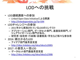 LODへの挑戦
• LOD連続講座への参加
– Linked Open Data Initiativeによる開講
– http://linkedopendata.jp/?p=594
• LODチャレンジへの参加
– 2011年から実施されているLODのコンテスト
– アプリケーション部門、データセット部門、基盤技術部門、ビ
ジュアライゼーション部門がある。
– 研究者・技術者・行政職・図書館員・学生など様々な参加者
• 2016：郷土かるたLOD
– アイデア部門優秀賞受賞
– http://idea.linkdata.org/idea/idea1s2085i
• 2017：小倉百人一首LOD
– データセット部門最優秀賞受賞
– http://idea.linkdata.org/idea/idea1s2398i
3
 