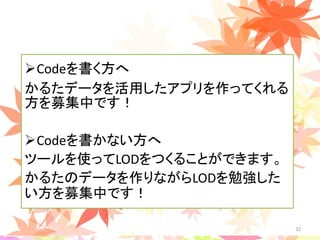 Codeを書く方へ
かるたデータを活用したアプリを作ってくれる
方を募集中です！
Codeを書かない方へ
ツールを使ってLODをつくることができます。
かるたのデータを作りながらLODを勉強した
い方を募集中です！
32
 