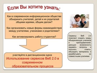 Как в современном информационном обществе
  объединить учителей, детей и их родителей
        общими идеями, общим делом?

Как организовать новые формы взаимодействия
  между учителями, учениками и родителями?
                                              Сервисы     Веб     2.0
    Как активизировать работу студентов?      помогают создать среду,
                                              объединяющую учеников
                                              и       преподавателей,
                                              дающую     возможность
                                              задавать   вопросы    и
                                              получать        ответы,
                                              обсуждать материалы и
                                              дорабатывать         их
    участвуйте в дистанционном курсе          совместными усилиями
Использование сервисов Веб 2.0 в
         современном
   образовательном процессе
 