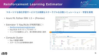 16
Reinforcement Learning Estimator
• Azure ML Python SDK 1.5 ~ (Preview)
• Estimator で Ray/RLlib が利用可能に！
• ReinforcmentLe...