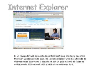 Internet ExplorerEs un navegador web desarrollado por Microsoft para el sistema operativo Microsoft Windows desde 1995. Ha sido el navegador web más utilizado de Internet desde 1999 hasta la actualidad, con un pico máximo de cuota de utilización del 95% entre el 2002 y 2003 en sus versiones 5 y 6.