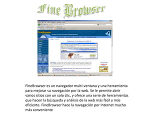 Fine BrowserFineBrowser es un navegador multi-ventana y una herramienta para mejorar su navegación por la web. Se le permite abrir varios sitios con un solo clic, y ofrece una serie de herramientas que hacen la búsqueda y análisis de la web más fácil y más eficiente. FineBrowser hace la navegación por Internet mucho más conveniente