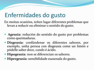 Enfermidades do gusto
En moitas ocasións, teñen lugar diferentes problemas que
levan a reducir ou eliminar o sentido do gusto.
 Ageusia: redución do sentido do gusto por problemas
como queimaduras.
 Disgeusia: confúndense os diferentes sabores, por
exemplo, unha persoa con disgeusia come un limón e
pódelle saber doce, cando é ácido.
 Hipogeusia: non se diferencian os sabores.
 Hipergeusia: sensibilidade esaxerada do gusto.
 