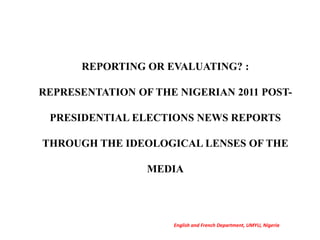 REPORTING OR EVALUATING? :
REPRESENTATION OF THE NIGERIAN 2011 POST-
PRESIDENTIAL ELECTIONS NEWS REPORTS
THROUGH THE IDEOLOGICAL LENSES OF THE
MEDIA
English and French Department, UMYU, Nigeria
 