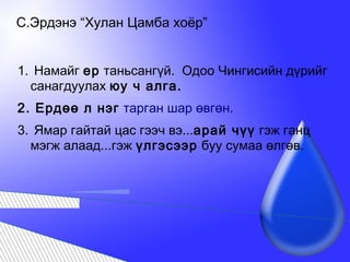 С.Эрдэнэ “Хулан Цамба хоёр”
1. Намайг ер таньсангүй. Одоо Чингисийн дүрийг
санагдуулах юу ч алга.
2. Ердөө л нэг тарган шар өвгөн.
3. Ямар гайтай цас гээч вэ...арай чүү гэж ганц
мэгж алаад...гэж үлгэсээр буу сумаа өлгөв.
 