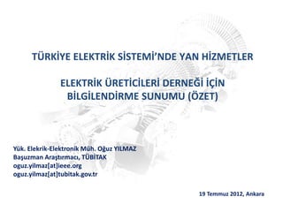 TÜRKİYE ELEKTRİK SİSTEMİ’NDE YAN HİZMETLER
ELEKTRİK ÜRETİCİLERİ DERNEĞİ İÇİN
BİLGİLENDİRME SUNUMU (ÖZET)
19 Temmuz 2012, Ankara
Yük. Elekrik-Elektronik Müh. Oğuz YILMAZ
Başuzman Araştırmacı, TÜBİTAK
oguz.yilmaz[at]ieee.org
oguz.yilmaz[at]tubitak.gov.tr
 