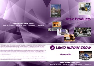 LEWO HUMAN GROW ROMANIA 
Phone: +40 730 35 35 05 Fax: + 40 269 23 20 02 office@lewo.ro www.lewo.ro 
LEWO HUMAN GROW ROMANIA 
Phone: +40 730 35 35 05 Fax: + 40 269 23 20 02 office@lewo.ro www.lewo.ro 
Customer groups ranging from the military, police, public safety, as well as energy providers, mechanical engineering and produc- tion industries use Getac systems in areas such as field service and maintenance, as well as various types of sales force uses in which users rely on dependable IT systems. Getac offers a high standard of quality and flexibility for integrations opportunities. 
Based on its superior product quality and technology, as well as its customer-oriented product range, Getac is currently one of the leading providers of robust computers, tablets and handheld solutions for particularly demanding applications. Worldwide suc- cessful projects, with large numbers of items put to use in the most different sets of circumstances, confirm the high performance of these professional devices. 
You receive these rugged and semi-rugged notebooks, as well as the incredibly robust handheld and tablet PCs directly from stock at Lewo. These multiple devices are immediately available for use, including the accustomed high speed and service offers (which are profitable for you), not to mention the guarantee. 
LEWO - ATEX DIVISION 
LEWO HUMAN GROW ROMANIA 
Phone: +40 730 35 35 05 Fax: + 40 269 23 20 02 office@lewo.ro www.lewo.ro 
Atex Products 
LEWO HUMAN GROW ROMANIA 
Phone: +40 730 35 35 05 Fax: + 40 269 23 20 02 office@lewo.ro www.lewo.ro 
Choose Life!  