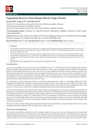 Annex Publishers | www.annexpublishers.com 
Volume 1 | Issue 6Abstract 
An examination experiment has been carried out to investigate whether fingerprint powder and lifting technique can recover and transfer latent fingerprints from human skin surfaces of dead bodies. For recovery Swedish Black powder and for transfer White Fingerprint Gelatine were used. Introduction 
Fingerprint Recovery from Human Skin by Finger Powder 
Rozman KB1, Trapecar M*2 and Dobovsek B3 
1Faculty of Criminal Justice and Security, University of Maribor, Ljubljana, Slovenia 
2National Forensic Laboratory, Ljubljana, Slovenia 
3Faculty of Criminal Justice and Security, University of Maribor, Ljubljana, Slovenia 
*Corresponding author: Trapecar M, National Forensic Laboratory, Ljubljana, Slovenia, E-mail: matej. trapecar@policija.si 
Citation: Rozman KB, Trapecar M, Dobovsek B (2014) Fingerprint Recovery from Human Skin by Finger Powder. J Forensic Sci Criminol 1(6): 601. doi: 10.15744/2348-9804.1.603 
Research Article 
Open Access 
Volume 1 | Issue 6 
Journal of Forensic Science & Criminology 
Keywords: Latent Fingerprints; Recovery; Human Skin; Swedish Black Powder 
Crime scene investigation is a process that aims at recording the scene as it is first encountered, and recognizing and collecting all physical evidence potentially relevant to the solution of the case. Crime scene investigators who have received comprehensive forensic training usually quickly take over the work at the scene and implement ideas from research institutes in practice. The personnel processing crime scenes should be aware of equipment necessary to process a crime scene and a mechanism to secure and transport the evidence to the laboratory. Physical evidence has the potential to play a critical role in the overall investigation and resolution of a suspected criminal act. We can therefore say that in investigating crimes, we are using traditional investigative approaches with modern methods and “state of the art” tools. 
The examination of latent fingerprints involves several steps, progressing from simple to increasingly sophisticated. Most fingerprints are hidden until revealed by chemicals (powder, liquids or gases). Once a print has been revealed, it is usually study or “lifted” and transferred to a laboratory. Scientists have developed more than 40 methods of retrieving fingerprints from crime scenes [1]. In our article we will focus on a method of fingerprint recovery from human skin by finger powder. 
ISSN: 2348-9804 
At the crime scene the finger marks may be found on many surfaces, including glasses, woods, papers, metals, fruits, vegetables and human skin. According to forensic literature human skin is one of the least convenient surfaces for recovering ridge skin impressions [2]. Hebrard and Donche [3] achieved positive results of finger mark recovery from human skin. They were using several methods include RTX method [4], powders [5-7], iodine fumes [6,7] and CA fuming [8]. The detection was done on surfaces of 16 living persons and 23 dead bodies. Delmas [9] presented the use of luminous magnetic powder. In his study intentionally deposited fingerprints on the skin of five victims were examined. Mashiko and Miyamoto [4] also achieved positive results of finger mark recovery from human skin. 
This article is part of a study on fingerprints deposited onto human skin of dead bodies. It contains findings and results of recovery by fingerprint powder and gelatine lifter for finger marks on these surfaces. Materials and Methods 
Donors placed fingerprints on the human skin surfaces. Finger marks were then in all cases recovered with Swedish Black powder. The procedure was repeated after 2, 3, 4 and 5 hours. Treated finger marks were secured and preserved as latent fingerprint evidence by lifting process. We recovered 8% finger marks suitable for further examination of all deposited samples on the human skin surfaces. 
In this study Swedish Black powder for recovery of finger marks from human skin was used. Fingerprints were intentionally deposited on the skin surfaces of 10 dead bodies. At first, the dead body was described. Those records contained the circumstances of death, handling of the body, the time that passed from death to research, the body temperature, data about the cleaning the body and the autopsy, if any. The room temperature and relative humidity were measured too. Then a light source was used to visually 
Received Date: May 07, 2014 Accepted Date: May 15, 2014 Published Date: June 12, 2014  