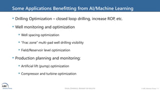 VISION, EXPERIENCE, ANSWERS FOR INDUSTRY © ARC Advisory Group • 11
Some Applications Benefitting from AI/Machine Learning
• Drilling Optimization – closed loop drilling, increase ROP, etc.
• Well monitoring and optimization
 Well spacing optimization
 “Frac zone” multi-pad well drilling visibility
 Field/Reservoir level optimization
• Production planning and monitoring:
 Artificial lift (pump) optimization
 Compressor and turbine optimization
 