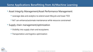 VISION, EXPERIENCE, ANSWERS FOR INDUSTRY © ARC Advisory Group • 12
Some Applications Benefitting from AI/Machine Learning
• Asset Integrity Management/Asset Performance Management:
 Leverage data and analytics to extend asset lifecycle and lower TCO
 IIoT can enhance/automate maintenance while resource constrained
• Supply chain management/optimization
 Visibility into supply chain and ecosystems
 Transportation and logistics optimization
 