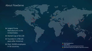 About FlowServe
 Largest Pump
Manufacturer in the
United States
 Market Cap of $6.22B
 Founded in 1790 (26
years after America)
 Over 18,000 employees
in 56 countries
World Headquarters
Sales Offices
Service Centers & Quick Response Centers
Manufacturing Plants & Regional Operations Centers
 