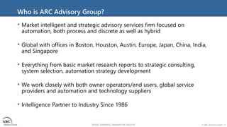 VISION, EXPERIENCE, ANSWERS FOR INDUSTRY © ARC Advisory Group • 4
Who is ARC Advisory Group?
• Market intelligent and strategic advisory services firm focused on
automation, both process and discrete as well as hybrid
• Global with offices in Boston, Houston, Austin, Europe, Japan, China, India,
and Singapore
• Everything from basic market research reports to strategic consulting,
system selection, automation strategy development
• We work closely with both owner operators/end users, global service
providers and automation and technology suppliers
• Intelligence Partner to Industry Since 1986
 