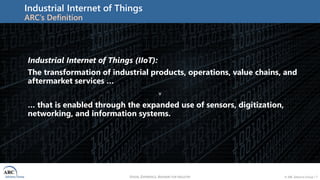 VISION, EXPERIENCE, ANSWERS FOR INDUSTRY © ARC Advisory Group • 7
Industrial Internet of Things
ARC’s Definition
v
Industrial Internet of Things (IIoT):
The transformation of industrial products, operations, value chains, and
aftermarket services …
… that is enabled through the expanded use of sensors, digitization,
networking, and information systems.
 