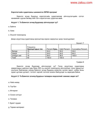Хэрэглэгчийн судалгааны шинжилгээ /SPSS програм/
Баянгол зочид буудлын хэрэглэгчийн судалгаагаар үйлчлүүлэгчдийн сэтгэл
ханамжийг судлах бөгөөд нийт 50-н хэрэглэгчээс судалгаа авав.
Асуулт 1. Та Баянгол зочид буудлаар үйлчлүүлдэг үү?
a. Байнга
b. Хаяа
c. Онцгой тохиолдолд
Дээрх асуултанд судалгаанд оролцогчид хэрхэн хариулсыг доор танилцуулвал:
Хүснэгт 7
Frequency
Оролцогчдын тоо Percent Хувь Valid Percent Cumulative Percent
Bainga 15 30.0 30.0 30.0
Haaya 17 34.0 34.0 64.0
Ontsgoi ued 18 36.0 36.0 100.0
Total 50 100.0 100.0
График 8
Баянгол зочид буудлаар үйлчлүүлдэг үү? Гэсэн асуултанд судалгаанд
хамрагсадын дийлэнх хувь буюу 36% нь онцгой тохиолдолд үйлчлүүлдэг гэсэн хариултыг
сонгосон байгаагаас үзэхэд Баянгол зочид буудалд ихэвчлэн хүлээн авалт, албан ѐсны
хурал цуглаан уулзалт, тоглолт зэргийг голчлон зохион байгуулдаг нь харагдаж байна.
Асуулт 2: Та Баянгол зочипд буудлын талаархи мэдээллийг хаанаас авдаг вэ?
a. Найз нөхөд
b. Гэр бүл
c. Интернет
d. Сонин сэтгүүл
e. Телевиз
f. Зурагт хуудас
g. Тараах материал
www.zaluu.comwww.zaluu.com
 