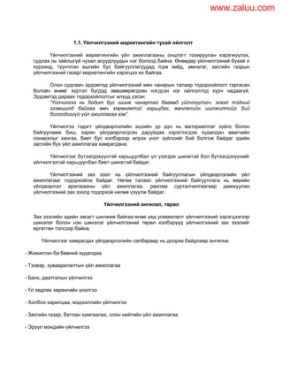 1.1. Үйлчилгээний маркетингийн тухай ойлголт
Үйлчилгээний маркетингийн үйл ажиллагааны онцлогт тохируулан хэрэгжүүлэх,
судлах нь зайлшгүй чухал асуудлуудын нэг болоод байна. Өнөөдөр үйлчилгээний бүхий л
хүрээнд, түүнчлэн ашгийн бус байгууллагуудад /сүм хийд, эмнэлэг, засгийн газрын
үйлчилгээний газар/ маркетингийн хэрэгцээ их байгаа.
Олон судлаач эрдэмтэд үйлчилгээний мөн чанарын талаар тодорхойлолт гаргасан
боловч өнөөг хүртэл бүгдэд зөвшөөрөгдсөн нэгдсэн нэг ойлголтод хүрч чадаагүй.
Эрдэмтэд дараах тодорхойлолтыг илүүд үзсэн:
“Үйлчилгээ нь бодит бус шинж чанартай бөгөөд үйлчлүүлэгч, эсвэл тэдний
эзэмшилд байгаа өмч хөрөнгөтэй харьцдаг, өмчлөлийн шилжилтийг бий
болгодоггүй үйл ажиллагаа юм”.
Үйлчилгээ гэдэгт үйлдвэрлэлийн эцсийн үр дүн нь материаллаг зүйлс болон
байгууламж биш, харин үйлдвэрлэгдсэн даруйдаа хэрэглэгдэж худалдан авагчийн
сонирхлыг хангах, биет бус хэлбэрээр илрэх үнэт зүйлсийг бий болгож байдаг эдийн
засгийн бүх үйл ажиллагаа хамрагдана.
Үйлчилгээг бүтээгдэхүүнтэй харьцуулбал үл үзэгдэх шинжтэй бол бүтээгдэхүүнийг
үйлчилгээтэй харьцуулбал биет шинжтэй байдаг.
Үйлчилгээний зах зээл нь үйлчилгээний байгууллагын үйлдвэрлэлийн үйл
ажиллагааг тодорхойлж байдаг. Нөгөө талаас үйлчилгээний байгууллага нь өөрийн
үйлдвэрлэл арилжааны үйл ажиллагаа, реклам сурталчилгаагаар дамжуулан
үйлчилгээний зах зээлд тодорхой нөлөө үзүүлж байдаг.
Үйлчилгээний ангилал, төрөл
Зах зээлийн эдийн засагт шилжиж байгаа өнөө үед уламжлалт үйлчилгээний зэрэгцээгээр
шинэлэг болон нэн шинэлэг үйлчилгээний төрөл хэлбэрүүд үйлчилгээний зах зээлийг
өргөтгөн тэлсээр байна.
Үйлчилгээг хамрагдах үйлдвэрлэлийн салбараар нь доорхи байдлаар ангилна.
- Жижиглэн ба бөөний худалдаа
- Тээвэр, хуваарилалтын үйл ажиллагаа
- Банк, даатгалын үйлчилгээ
- Үл хөдлөх хөрөнгийн үнэлгээ
- Холбоо харилцаа, мэдээллийн үйлчилгээ
- Засгийн газар, батлан хамгаалах, олон нийтийн үйл ажиллагаа
- Эрүүл мэндийн үйлчилгээ
www.zaluu.comwww.zaluu.com
 