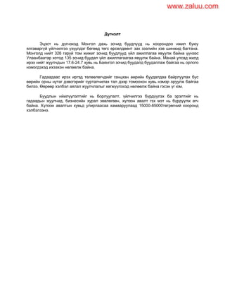 Дүгнэлт
Эцэст нь дүгнэхэд Монгол дахь зочид буудлууд нь хоорондоо ижил буюу
ялгаваргүй үйлчилгээ үзүүлдэг бөгөөд төгс өрсөлдөөнт зах зээлийн хэв шинжид багтана.
Монголд нийт 326 гаруй том жижиг зочид буудлууд үйл ажиллагаа явуулж байна үүнээс
Улаанбаатар хотод 135 зочид буудал үйл ажиллагаагаа явуулж байна. Манай улсад жилд
ирэх нийт жуулчдын 17.6-24.7 хувь нь Баянгол зочид буудалд буудаллаж байгаа нь орлого
нэмэгдэхэд ихээхэн нөлөөлж байна.
Гадаадаас ирэх иргэд төлөөлөгчдийг ганцхан өөрийн буудалдаа байрлуулах бус
өөрийн орны нутаг дэвсгэрийг сурталчилах тал дээр томоохон хувь нэмэр оруулж байгаа
билээ. Өөрөөр хэлбэл аялал жуулчлалыг хөгжүүлэхэд нөлөөлж байна гэсэн үг юм.
Буудлын нйилүүлэлтийг нь борлуулалт, үйлчилгээ бүрдүүлэх ба эрэлтийг нь
гадаадын жуулчид, бизнесийн хурал зөвлөгөөн, хүлээн авалт гэх мэт нь бүрдүүлж өгч
байна. Хүлээн авалтын хувьд улирлаасаа хамааруулаад 15000-85000төгрөгний хооронд
хэлбэлзэнэ.
www.zaluu.comwww.zaluu.com
 