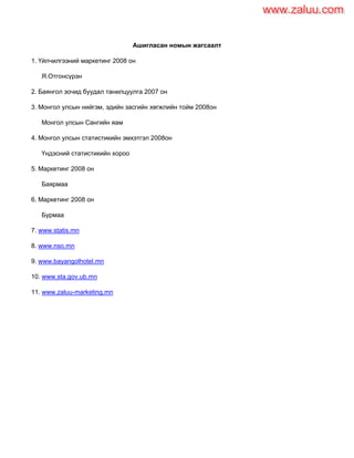 Ашигласан номын жагсаалт
1. Үйлчилгээний маркетинг 2008 он
Я.Отгонсүрэн
2. Баянгол зочид буудал танилцуулга 2007 он
3. Монгол улсын нийгэм, эдийн засгийн хөгжлийн тойм 2008он
Монгол улсын Сангийн яам
4. Монгол улсын статистикийн эмхэтгэл 2008он
Үндэсний статистикийн хороо
5. Маркетинг 2008 он
Баярмаа
6. Маркетинг 2008 он
Бурмаа
7. www.statis.mn
8. www.nso.mn
9. www.bayangolhotel.mn
10. www.sta.gov.ub.mn
11. www.zaluu-marketing.mn
www.zaluu.comwww.zaluu.com
 