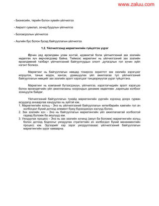 - Бизнесийн, төрийн болон хувийн үйлчилгээ
- Амралт сувилал, зочид буудлын үйлчилгээ
- Боловсролын үйлчилгээ
- Ашгийн бус болон бусад байгууллагын үйлчилгээ
1.2. Үйлчилгээнд маркетингийн гүйцэтгэх үүрэг
Орчин үед өрсөлдөөн улам хүчтэй, идэвхитэй болж үйлчилгээний зах зээлийн
хөдөлгөх хүч өөрчлөгдсөөр байна. Тиймээс маркетинг нь үйлчилгээний зах зээлийн
өрсөлдөөний талбарт үйлчилгээний байгуулгуудын ололт ,дутагдлын гол хүчин зүйл
нэгэнт болжээ.
Маркетинг нь байгууллагын нөөцөд тохирсон зорилтот зах зээлийн хэрэгцээг
илрүүлэх, таньж мэдэх, хангах, урамшуулах үйл ажиллагаа тул үйлчилгээний
байгууллагын нөөцийг зах зээлийн эрэлт хэрэгцээг тэнцвэржүүлэх үүрэг гүйцэтгэнэ.
Маркетинг нь компаний бүтээгдэхүүн, үйлчилгээ, хэрэглэгчидийн эрэлт хэрэгцээ
болон өрсөлдөгчийн үйл ажиллагааны хоорондын динамик хөдөлгөөн ,харилцаа холбоог
зохицуулж байдаг.
Үйлчилгээний байгууллагын тухайд маркетингийн үүргийн хүрээнд доорх гурван
асуудалд анхаарлаа хандуулах нь зүйтэй юм.
1. Маркетингийн хольц - Энэ нь үйлчилгээний байгууллагын хөтөлбөрийн хамгийн гол ач
холбогдол бүхий дотоод элемент буюу бүрэлдэхүүн хэсгүүд болно.
2. Зах зээлийн хүч - Энэ нь байгууллагын маркетингийн үйл ажиллагаатай холбоотой
гадаад боломж ба аюулууд юм.
3. Уялдуулах процесс - Энэ нь зах зээлийн хүчинд (аюул ба боломж) маркетингийн хольц
болон дотоод бодлогыг уялдуулах стратегтийн ач холбогдол бүхий менежментийн
процесс юм. Эдгээрийг хэр зэрэг уялдууллахаас үйлчилгээний байгууллагын
маркетингийн үүрэг хамаарна.
www.zaluu.comwww.zaluu.com
 