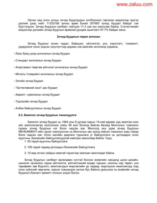 Орчин үед олон улсын зочид буудлуудын холбооноос гаргасан мэдээгээр эдүгээ
дэлхий дээр нийт 11333199 зочны өрөө бүхий 307683 зочид буудал байдаг гэж
бүртгэгдсэн. Зочид буудлын салбарт нийтдээ 11.3 сая хүн ажиллаж байна. Статистикийн
мэдээгээр дэлхийн зочид буудлын өрөөний дундаж ашиглалт 67.7% байдаг ажээ.
Зочид буудлын төрөл ангилал
Зочид буудлыг хүчин чадал, байршил, үйлчилгээ, үнэ, хэрэглэгч, тохижилт,
удирдлага гэсэн үндсэн үзүүлэлтээр дараах хэв маягийн ангилалд хуваана.
- Люкс буюу дээд ангилалын зочид буудал
- Стандарт ангилалын зочид буудал
- Апартамент /өөртөө үйлчлэх/ ангилалын зочид буудал
- Мотель /тээврийн/ ангилалын зочид буудал
- Энгийн зочид буудал
- “Ор+өглөөний хоол” дэн буудал
- Амралт, сувилалын зочид буудал
- Түрээсийн зочид буудал
- Албан байгууллагын зочид буудал
2.3. Баянгол зочид буудлын танилцуулга
Баянгол зочид буудал нь 1964 оны 8 дугаар сарын 14-ний өдрөөс үүд хаалгаа нээн
үйл ажиллагаагаа эхэлсэнээс хойш 46 жил болоод байгаа бөгөөд Монголын томоохон
гурван зочид буудлын нэг болж чадсан юм. Монголд анх удаа зочид буудлын
МЕНЕЖМЕНТ-ийн гэрээг нэвтрүүлсэн нь Монголын зах зээлд хийсэн томоохон хувь нэмэр
болж чадсан юм. Олон жилийн дадлага туршлага уг байгууллага нь дотооддоо олон
жуулчны, бизнесийн байгууллагуудтай хамтран ажиллаад байна. Үүнд:
1. 50 гаруй жуулчны байгууллага
2. 100 гаруй гадаад дотоодын бизнесийн байгууллага
3. 10-аад элчин сайдын яамтай гэрээгээр хамтран ажилладаг байна.
Зочид буудлын салбарт өрсөлдөөн хүчтэй болсон өнөөгийн нөхцөлд шинэ дизайн,
шинэлэг орчиноос гадна үйлчилгээ, үйлчилгээний өндөр түвшин, хоолны нэр төрөл, үнэ
тарифийн зөв бодлого, ажиллагсдын мэргэжлийн ур чадвар, мэргэшсэн ажиллагсад гээд
олон зүйлсийг өөрчилж, хүрсэн түвшиндээ зогсох бус байнга урагшлах нь өнөөгийн зочид
буудлын бизнест амжилт олохын үндэс билээ.
www.zaluu.comwww.zaluu.com
 