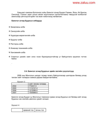 Хувьцаат компани болсоноос хойш Баянгол зочид буудал Герман, Япон, Их Британ,
Сингапур, Гонконг зэрэг улсын аялал жуулчлалын сурталчилгааны төвүүдтэй холбоотой
ажилснаар үйлчлүүлэгчдийн тоо өсөн нэмэглэхэд нөлөөлсөн.
Баянгол зочид буудлын албадууд
 Захиргааны алба
 Санхүүгийн алба
 Худалдаа маркетингийн алба
 Буудлыг алба
 Ресторны алба
 Инженер техиникийн алба
 Хангамжийн алба
 Угаалгын цехийн хамт олон гэсэн бүрэлдэхүүнтэйгээр уг байгууллага оршинон тогтож
байна
.
2.4. Баянгол зочид буудлын эдийн засгийн үзүүлэлтүүд
2006 оны Монголын шилдэг татвар төлөгч байгууллагаар шалгарсан бөгөөд улсад
төлсөн нийт татварын хэмжээ дараах байдалтай байна.
Хүснэгт 3
нийт төлсөн татавар
2004 774431.5
2005 1112121.4
2006 1212080.0
2007 1555686.6
Баянгол зочид буудал нь Монголын томоохон гурван зочид буудлын нэг бөгөөд нийт зочид
буудлын зах зээлийн дйилэнх хувийг эзлэдэг.
Хүснэгт 4
өрөөний тоо зочны тоо
www.zaluu.comwww.zaluu.com
 