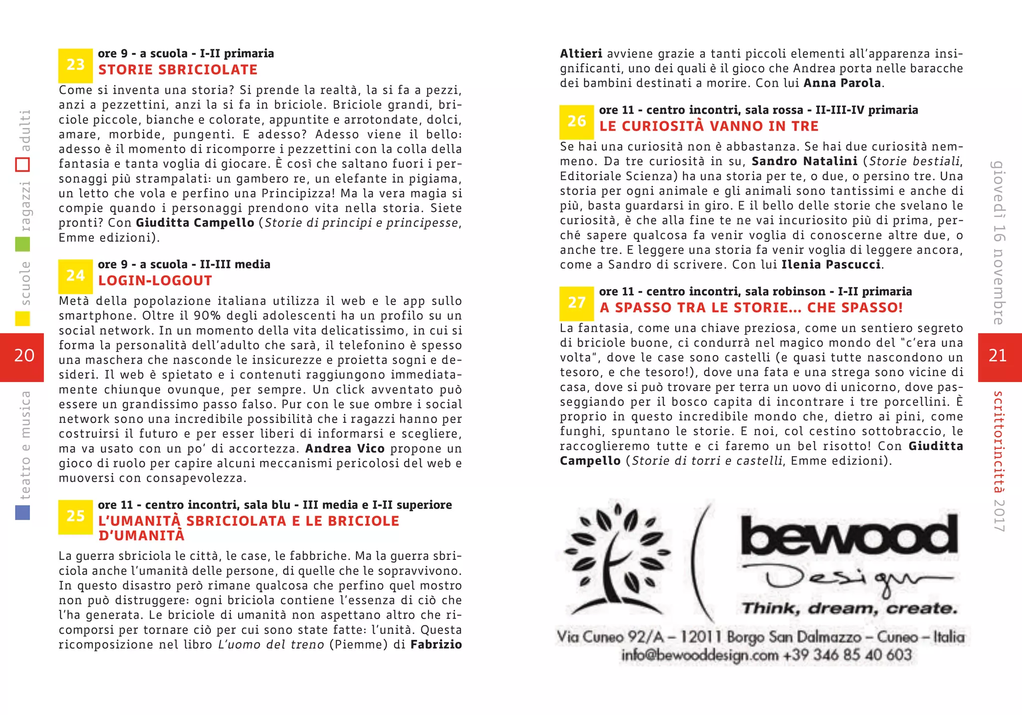 ore 9 - a scuola - I-II primaria
STORIE SBRICIOLATE
Come si inventa una storia? Si prende la realtà, la si fa a pezzi,
anzi a pezzettini, anzi la si fa in briciole. Briciole grandi, bri-
ciole piccole, bianche e colorate, appuntite e arrotondate, dolci,
amare, morbide, pungenti. E adesso? Adesso viene il bello:
adesso è il momento di ricomporre i pezzettini con la colla della
fantasia e tanta voglia di giocare. È così che saltano fuori i per-
sonaggi più strampalati: un gambero re, un elefante in pigiama,
un letto che vola e perfino una Principizza! Ma la vera magia si
compie quando i personaggi prendono vita nella storia. Siete
pronti? Con Giuditta Campello (Storie di principi e principesse,
Emme edizioni).
ore 9 - a scuola - II-III media
LOGIN-LOGOUT
Metà della popolazione italiana utilizza il web e le app sullo
smartphone. Oltre il 90% degli adolescenti ha un profilo su un
social network. In un momento della vita delicatissimo, in cui si
forma la personalità dell’adulto che sarà, il telefonino è spesso
una maschera che nasconde le insicurezze e proietta sogni e de-
sideri. Il web è spietato e i contenuti raggiungono immediata-
mente chiunque ovunque, per sempre. Un click avventato può
essere un grandissimo passo falso. Pur con le sue ombre i social
network sono una incredibile possibilità che i ragazzi hanno per
costruirsi il futuro e per esser liberi di informarsi e scegliere,
ma va usato con un po’ di accortezza. Andrea Vico propone un
gioco di ruolo per capire alcuni meccanismi pericolosi del web e
muoversi con consapevolezza.
ore 11 - centro incontri, sala blu - III media e I-II superiore
L’UMANITÀ SBRICIOLATA E LE BRICIOLE
D’UMANITÀ
La guerra sbriciola le città, le case, le fabbriche. Ma la guerra sbri-
ciola anche l’umanità delle persone, di quelle che le sopravvivono.
In questo disastro però rimane qualcosa che perfino quel mostro
non può distruggere: ogni briciola contiene l’essenza di ciò che
l’ha generata. Le briciole di umanità non aspettano altro che ri-
comporsi per tornare ciò per cui sono state fatte: l’unità. Questa
ricomposizione nel libro L’uomo del treno (Piemme) di Fabrizio
25
24
23
20
scuoleragazziadultiteatroemusica
21
scrittorincittà2017giovedì16novembre
Altieri avviene grazie a tanti piccoli elementi all’apparenza insi-
gnificanti, uno dei quali è il gioco che Andrea porta nelle baracche
dei bambini destinati a morire. Con lui Anna Parola.
ore 11 - centro incontri, sala rossa - II-III-IV primaria
LE CURIOSITÀ VANNO IN TRE
Se hai una curiosità non è abbastanza. Se hai due curiosità nem-
meno. Da tre curiosità in su, Sandro Natalini (Storie bestiali,
Editoriale Scienza) ha una storia per te, o due, o persino tre. Una
storia per ogni animale e gli animali sono tantissimi e anche di
più, basta guardarsi in giro. E il bello delle storie che svelano le
curiosità, è che alla fine te ne vai incuriosito più di prima, per-
ché sapere qualcosa fa venir voglia di conoscerne altre due, o
anche tre. E leggere una storia fa venir voglia di leggere ancora,
come a Sandro di scrivere. Con lui Ilenia Pascucci.
ore 11 - centro incontri, sala robinson - I-II primaria
A SPASSO TRA LE STORIE... CHE SPASSO!
La fantasia, come una chiave preziosa, come un sentiero segreto
di briciole buone, ci condurrà nel magico mondo del “c’era una
volta”, dove le case sono castelli (e quasi tutte nascondono un
tesoro, e che tesoro!), dove una fata e una strega sono vicine di
casa, dove si può trovare per terra un uovo di unicorno, dove pas-
seggiando per il bosco capita di incontrare i tre porcellini. È
proprio in questo incredibile mondo che, dietro ai pini, come
funghi, spuntano le storie. E noi, col cestino sottobraccio, le
raccoglieremo tutte e ci faremo un bel risotto! Con Giuditta
Campello (Storie di torri e castelli, Emme edizioni).
27
26
 