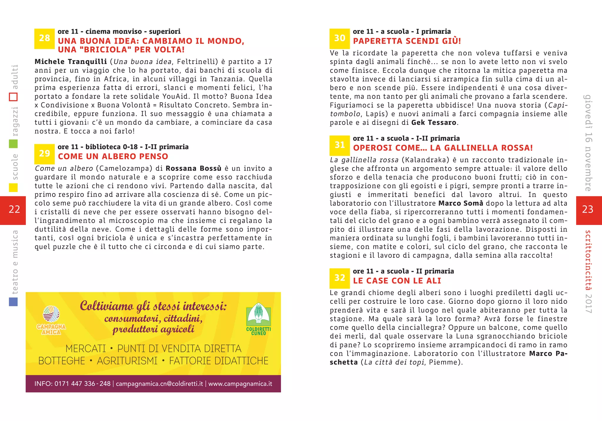 ore 11 - cinema monviso - superiori
UNA BUONA IDEA: CAMBIAMO IL MONDO,
UNA "BRICIOLA" PER VOLTA!
Michele Tranquilli (Una buona idea, Feltrinelli) è partito a 17
anni per un viaggio che lo ha portato, dai banchi di scuola di
provincia, fino in Africa, in alcuni villaggi in Tanzania. Quella
prima esperienza fatta di errori, slanci e momenti felici, l’ha
portato a fondare la rete solidale YouAid. Il motto? Buona Idea
x Condivisione x Buona Volontà = Risultato Concreto. Sembra in-
credibile, eppure funziona. Il suo messaggio è una chiamata a
tutti i giovani: c’è un mondo da cambiare, a cominciare da casa
nostra. E tocca a noi farlo!
ore 11 - biblioteca 0-18 - I-II primaria
COME UN ALBERO PENSO
Come un albero (Camelozampa) di Rossana Bossù è un invito a
guardare il mondo naturale e a scoprire come esso racchiuda
tutte le azioni che ci rendono vivi. Partendo dalla nascita, dal
primo respiro fino ad arrivare alla coscienza di sé. Come un pic-
colo seme può racchiudere la vita di un grande albero. Così come
i cristalli di neve che per essere osservati hanno bisogno del-
l’ingrandimento al microscopio ma che insieme ci regalano la
duttilità della neve. Come i dettagli delle forme sono impor-
tanti, così ogni briciola è unica e s’incastra perfettamente in
quel puzzle che è il tutto che ci circonda e di cui siamo parte.
29
28
22
scuoleragazziadultiteatroemusica
23
scrittorincittà2017
ore 11 - a scuola - I primaria
PAPERETTA SCENDI GIÙ!
Ve la ricordate la paperetta che non voleva tuffarsi e veniva
spinta dagli animali finché... se non lo avete letto non vi svelo
come finisce. Eccola dunque che ritorna la mitica paperetta ma
stavolta invece di lanciarsi si arrampica fin sulla cima di un al-
bero e non scende più. Essere indipendenti è una cosa diver-
tente, ma non tanto per gli animali che provano a farla scendere.
Figuriamoci se la paperetta ubbidisce! Una nuova storia (Capi-
tombolo, Lapis) e nuovi animali a farci compagnia insieme alle
parole e ai disegni di Gek Tessaro.
ore 11 - a scuola - I-II primaria
OPEROSI COME… LA GALLINELLA ROSSA!
La gallinella rossa (Kalandraka) è un racconto tradizionale in-
glese che affronta un argomento sempre attuale: il valore dello
sforzo e della tenacia che producono buoni frutti; ciò in con-
trapposizione con gli egoisti e i pigri, sempre pronti a trarre in-
giusti e immeritati benefici dal lavoro altrui. In questo
laboratorio con l’illustratore Marco Somà dopo la lettura ad alta
voce della fiaba, si ripercorreranno tutti i momenti fondamen-
tali del ciclo del grano e a ogni bambino verrà assegnato il com-
pito di illustrare una delle fasi della lavorazione. Disposti in
maniera ordinata su lunghi fogli, i bambini lavoreranno tutti in-
sieme, con matite e colori, sul ciclo del grano, che racconta le
stagioni e il lavoro di campagna, dalla semina alla raccolta!
ore 11 - a scuola - II primaria
LE CASE CON LE ALI
Le grandi chiome degli alberi sono i luoghi prediletti dagli uc-
celli per costruire le loro case. Giorno dopo giorno il loro nido
prenderà vita e sarà il luogo nel quale abiteranno per tutta la
stagione. Ma quale sarà la loro forma? Avrà forse le finestre
come quello della cinciallegra? Oppure un balcone, come quello
dei merli, dal quale osservare la Luna sgranocchiando briciole
di pane? Lo scopriremo insieme arrampicandoci di ramo in ramo
con l’immaginazione. Laboratorio con l’illustratore Marco Pa-
schetta (La città dei topi, Piemme).
32
31
30
giovedì16novembre
 