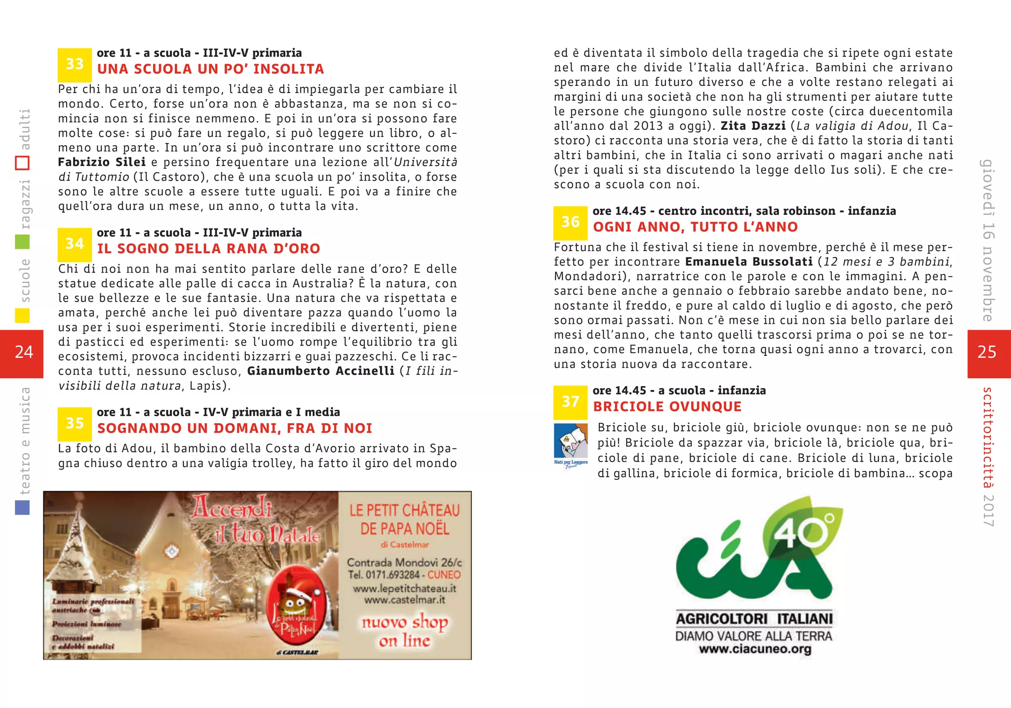 25
scrittorincittà2017giovedì16novembre
ed è diventata il simbolo della tragedia che si ripete ogni estate
nel mare che divide l’Italia dall’Africa. Bambini che arrivano
sperando in un futuro diverso e che a volte restano relegati ai
margini di una società che non ha gli strumenti per aiutare tutte
le persone che giungono sulle nostre coste (circa duecentomila
all’anno dal 2013 a oggi). Zita Dazzi (La valigia di Adou, Il Ca-
storo) ci racconta una storia vera, che è di fatto la storia di tanti
altri bambini, che in Italia ci sono arrivati o magari anche nati
(per i quali si sta discutendo la legge dello Ius soli). E che cre-
scono a scuola con noi.
ore 14.45 - centro incontri, sala robinson - infanzia
OGNI ANNO, TUTTO L’ANNO
Fortuna che il festival si tiene in novembre, perché è il mese per-
fetto per incontrare Emanuela Bussolati (12 mesi e 3 bambini,
Mondadori), narratrice con le parole e con le immagini. A pen-
sarci bene anche a gennaio o febbraio sarebbe andato bene, no-
nostante il freddo, e pure al caldo di luglio e di agosto, che però
sono ormai passati. Non c’è mese in cui non sia bello parlare dei
mesi dell’anno, che tanto quelli trascorsi prima o poi se ne tor-
nano, come Emanuela, che torna quasi ogni anno a trovarci, con
una storia nuova da raccontare.
ore 14.45 - a scuola - infanzia
BRICIOLE OVUNQUE
Briciole su, briciole giù, briciole ovunque: non se ne può
più! Briciole da spazzar via, briciole là, briciole qua, bri-
ciole di pane, briciole di cane. Briciole di luna, briciole
di gallina, briciole di formica, briciole di bambina… scopa
37
36
ore 11 - a scuola - III-IV-V primaria
UNA SCUOLA UN PO’ INSOLITA
Per chi ha un’ora di tempo, l’idea è di impiegarla per cambiare il
mondo. Certo, forse un’ora non è abbastanza, ma se non si co-
mincia non si finisce nemmeno. E poi in un’ora si possono fare
molte cose: si può fare un regalo, si può leggere un libro, o al-
meno una parte. In un’ora si può incontrare uno scrittore come
Fabrizio Silei e persino frequentare una lezione all’Università
di Tuttomio (Il Castoro), che è una scuola un po’ insolita, o forse
sono le altre scuole a essere tutte uguali. E poi va a finire che
quell’ora dura un mese, un anno, o tutta la vita.
ore 11 - a scuola - III-IV-V primaria
IL SOGNO DELLA RANA D’ORO
Chi di noi non ha mai sentito parlare delle rane d’oro? E delle
statue dedicate alle palle di cacca in Australia? È la natura, con
le sue bellezze e le sue fantasie. Una natura che va rispettata e
amata, perché anche lei può diventare pazza quando l’uomo la
usa per i suoi esperimenti. Storie incredibili e divertenti, piene
di pasticci ed esperimenti: se l’uomo rompe l’equilibrio tra gli
ecosistemi, provoca incidenti bizzarri e guai pazzeschi. Ce li rac-
conta tutti, nessuno escluso, Gianumberto Accinelli (I fili in-
visibili della natura, Lapis).
ore 11 - a scuola - IV-V primaria e I media
SOGNANDO UN DOMANI, FRA DI NOI
La foto di Adou, il bambino della Costa d’Avorio arrivato in Spa-
gna chiuso dentro a una valigia trolley, ha fatto il giro del mondo
35
34
33
24
scuoleragazziadultiteatroemusica
 