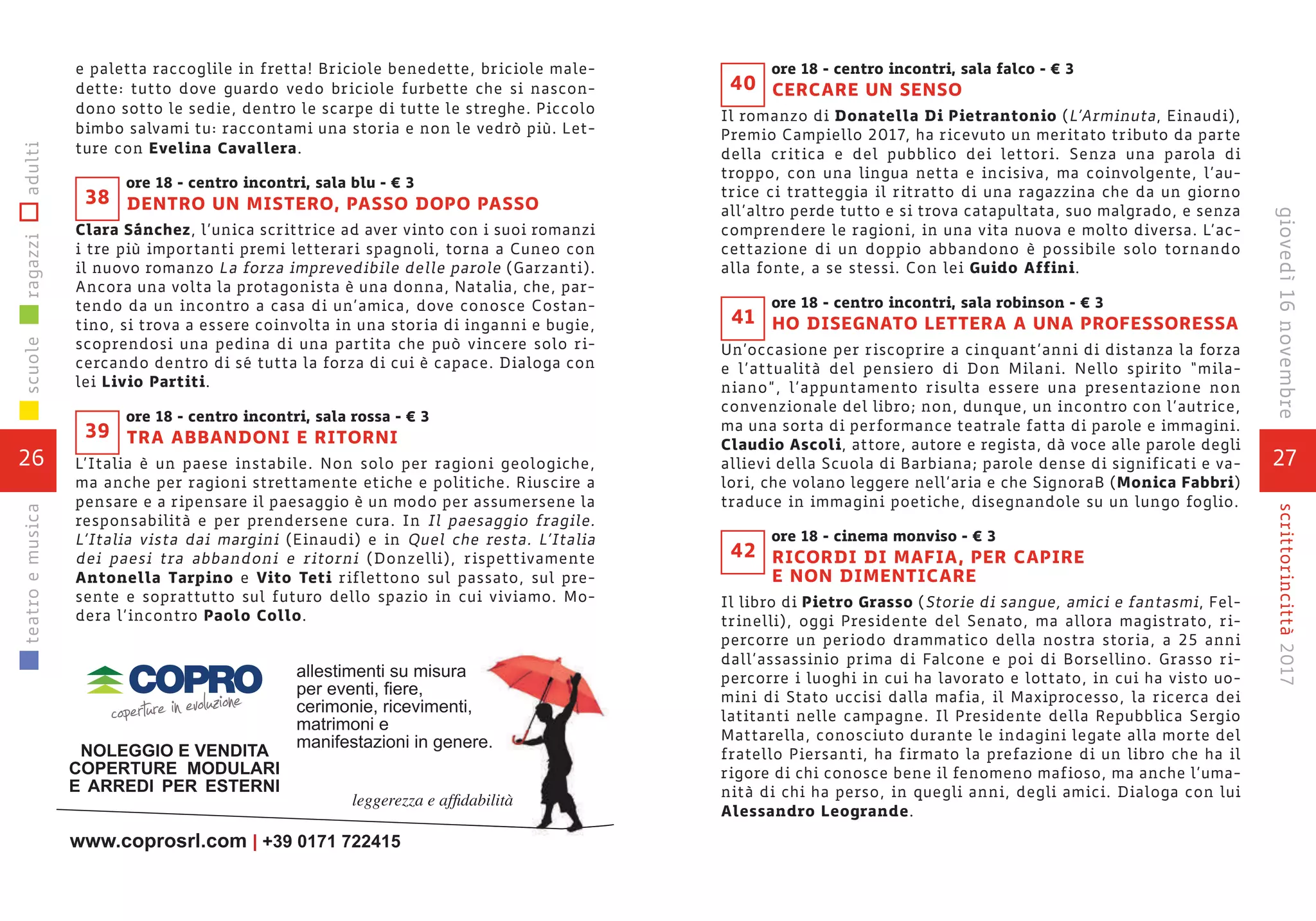 e paletta raccoglile in fretta! Briciole benedette, briciole male-
dette: tutto dove guardo vedo briciole furbette che si nascon-
dono sotto le sedie, dentro le scarpe di tutte le streghe. Piccolo
bimbo salvami tu: raccontami una storia e non le vedrò più. Let-
ture con Evelina Cavallera.
ore 18 - centro incontri, sala blu - € 3
DENTRO UN MISTERO, PASSO DOPO PASSO
Clara Sánchez, l’unica scrittrice ad aver vinto con i suoi romanzi
i tre più importanti premi letterari spagnoli, torna a Cuneo con
il nuovo romanzo La forza imprevedibile delle parole (Garzanti).
Ancora una volta la protagonista è una donna, Natalia, che, par-
tendo da un incontro a casa di un’amica, dove conosce Costan-
tino, si trova a essere coinvolta in una storia di inganni e bugie,
scoprendosi una pedina di una partita che può vincere solo ri-
cercando dentro di sé tutta la forza di cui è capace. Dialoga con
lei Livio Partiti.
ore 18 - centro incontri, sala rossa - € 3
TRA ABBANDONI E RITORNI
L’Italia è un paese instabile. Non solo per ragioni geologiche,
ma anche per ragioni strettamente etiche e politiche. Riuscire a
pensare e a ripensare il paesaggio è un modo per assumersene la
responsabilità e per prendersene cura. In Il paesaggio fragile.
L’Italia vista dai margini (Einaudi) e in Quel che resta. L’Italia
dei paesi tra abbandoni e ritorni (Donzelli), rispettivamente
Antonella Tarpino e Vito Teti riflettono sul passato, sul pre-
sente e soprattutto sul futuro dello spazio in cui viviamo. Mo-
dera l’incontro Paolo Collo.
39
38
26
scuoleragazziadultiteatroemusica
27
scrittorincittà2017giovedì16novembre
ore 18 - centro incontri, sala falco - € 3
CERCARE UN SENSO
Il romanzo di Donatella Di Pietrantonio (L’Arminuta, Einaudi),
Premio Campiello 2017, ha ricevuto un meritato tributo da parte
della critica e del pubblico dei lettori. Senza una parola di
troppo, con una lingua netta e incisiva, ma coinvolgente, l’au-
trice ci tratteggia il ritratto di una ragazzina che da un giorno
all’altro perde tutto e si trova catapultata, suo malgrado, e senza
comprendere le ragioni, in una vita nuova e molto diversa. L’ac-
cettazione di un doppio abbandono è possibile solo tornando
alla fonte, a se stessi. Con lei Guido Affini.
ore 18 - centro incontri, sala robinson - € 3
HO DISEGNATO LETTERA A UNA PROFESSORESSA
Un’occasione per riscoprire a cinquant’anni di distanza la forza
e l’attualità del pensiero di Don Milani. Nello spirito “mila-
niano”, l’appuntamento risulta essere una presentazione non
convenzionale del libro; non, dunque, un incontro con l’autrice,
ma una sorta di performance teatrale fatta di parole e immagini.
Claudio Ascoli, attore, autore e regista, dà voce alle parole degli
allievi della Scuola di Barbiana; parole dense di significati e va-
lori, che volano leggere nell’aria e che SignoraB (Monica Fabbri)
traduce in immagini poetiche, disegnandole su un lungo foglio.
ore 18 - cinema monviso - € 3
RICORDI DI MAFIA, PER CAPIRE
E NON DIMENTICARE
Il libro di Pietro Grasso (Storie di sangue, amici e fantasmi, Fel-
trinelli), oggi Presidente del Senato, ma allora magistrato, ri-
percorre un periodo drammatico della nostra storia, a 25 anni
dall’assassinio prima di Falcone e poi di Borsellino. Grasso ri-
percorre i luoghi in cui ha lavorato e lottato, in cui ha visto uo-
mini di Stato uccisi dalla mafia, il Maxiprocesso, la ricerca dei
latitanti nelle campagne. Il Presidente della Repubblica Sergio
Mattarella, conosciuto durante le indagini legate alla morte del
fratello Piersanti, ha firmato la prefazione di un libro che ha il
rigore di chi conosce bene il fenomeno mafioso, ma anche l’uma-
nità di chi ha perso, in quegli anni, degli amici. Dialoga con lui
Alessandro Leogrande.
41
42
40
 
