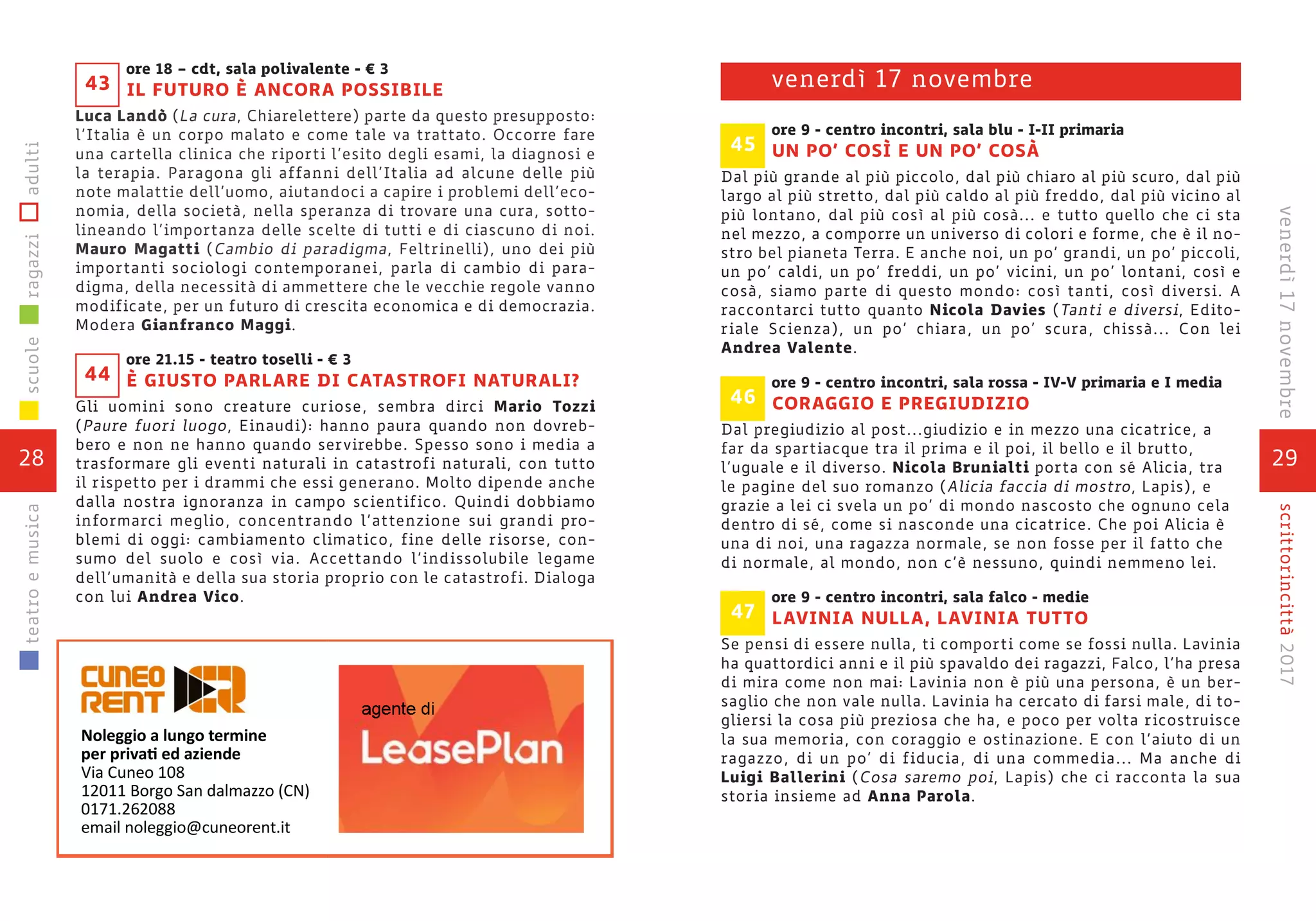 29
scrittorincittà2017venerdì17novembre
ore 9 - centro incontri, sala blu - I-II primaria
UN PO’ COSÌ E UN PO’ COSÀ
Dal più grande al più piccolo, dal più chiaro al più scuro, dal più
largo al più stretto, dal più caldo al più freddo, dal più vicino al
più lontano, dal più così al più cosà... e tutto quello che ci sta
nel mezzo, a comporre un universo di colori e forme, che è il no-
stro bel pianeta Terra. E anche noi, un po’ grandi, un po’ piccoli,
un po’ caldi, un po’ freddi, un po’ vicini, un po’ lontani, così e
cosà, siamo parte di questo mondo: così tanti, così diversi. A
raccontarci tutto quanto Nicola Davies (Tanti e diversi, Edito-
riale Scienza), un po’ chiara, un po’ scura, chissà... Con lei
Andrea Valente.
ore 9 - centro incontri, sala rossa - IV-V primaria e I media
CORAGGIO E PREGIUDIZIO
Dal pregiudizio al post...giudizio e in mezzo una cicatrice, a
far da spartiacque tra il prima e il poi, il bello e il brutto,
l’uguale e il diverso. Nicola Brunialti porta con sé Alicia, tra
le pagine del suo romanzo (Alicia faccia di mostro, Lapis), e
grazie a lei ci svela un po’ di mondo nascosto che ognuno cela
dentro di sé, come si nasconde una cicatrice. Che poi Alicia è
una di noi, una ragazza normale, se non fosse per il fatto che
di normale, al mondo, non c’è nessuno, quindi nemmeno lei.
ore 9 - centro incontri, sala falco - medie
LAVINIA NULLA, LAVINIA TUTTO
Se pensi di essere nulla, ti comporti come se fossi nulla. Lavinia
ha quattordici anni e il più spavaldo dei ragazzi, Falco, l’ha presa
di mira come non mai: Lavinia non è più una persona, è un ber-
saglio che non vale nulla. Lavinia ha cercato di farsi male, di to-
gliersi la cosa più preziosa che ha, e poco per volta ricostruisce
la sua memoria, con coraggio e ostinazione. E con l’aiuto di un
ragazzo, di un po’ di fiducia, di una commedia... Ma anche di
Luigi Ballerini (Cosa saremo poi, Lapis) che ci racconta la sua
storia insieme ad Anna Parola.
47
46
venerdì 17 novembre
45
ore 18 – cdt, sala polivalente - € 3
IL FUTURO È ANCORA POSSIBILE
Luca Landò (La cura, Chiarelettere) parte da questo presupposto:
l’Italia è un corpo malato e come tale va trattato. Occorre fare
una cartella clinica che riporti l’esito degli esami, la diagnosi e
la terapia. Paragona gli affanni dell’Italia ad alcune delle più
note malattie dell’uomo, aiutandoci a capire i problemi dell’eco-
nomia, della società, nella speranza di trovare una cura, sotto-
lineando l’importanza delle scelte di tutti e di ciascuno di noi.
Mauro Magatti (Cambio di paradigma, Feltrinelli), uno dei più
importanti sociologi contemporanei, parla di cambio di para-
digma, della necessità di ammettere che le vecchie regole vanno
modificate, per un futuro di crescita economica e di democrazia.
Modera Gianfranco Maggi.
ore 21.15 - teatro toselli - € 3
È GIUSTO PARLARE DI CATASTROFI NATURALI?
Gli uomini sono creature curiose, sembra dirci Mario Tozzi
(Paure fuori luogo, Einaudi): hanno paura quando non dovreb-
bero e non ne hanno quando servirebbe. Spesso sono i media a
trasformare gli eventi naturali in catastrofi naturali, con tutto
il rispetto per i drammi che essi generano. Molto dipende anche
dalla nostra ignoranza in campo scientifico. Quindi dobbiamo
informarci meglio, concentrando l’attenzione sui grandi pro-
blemi di oggi: cambiamento climatico, fine delle risorse, con-
sumo del suolo e così via. Accettando l’indissolubile legame
dell’umanità e della sua storia proprio con le catastrofi. Dialoga
con lui Andrea Vico.
44
43
28
scuoleragazziadultiteatroemusica
 