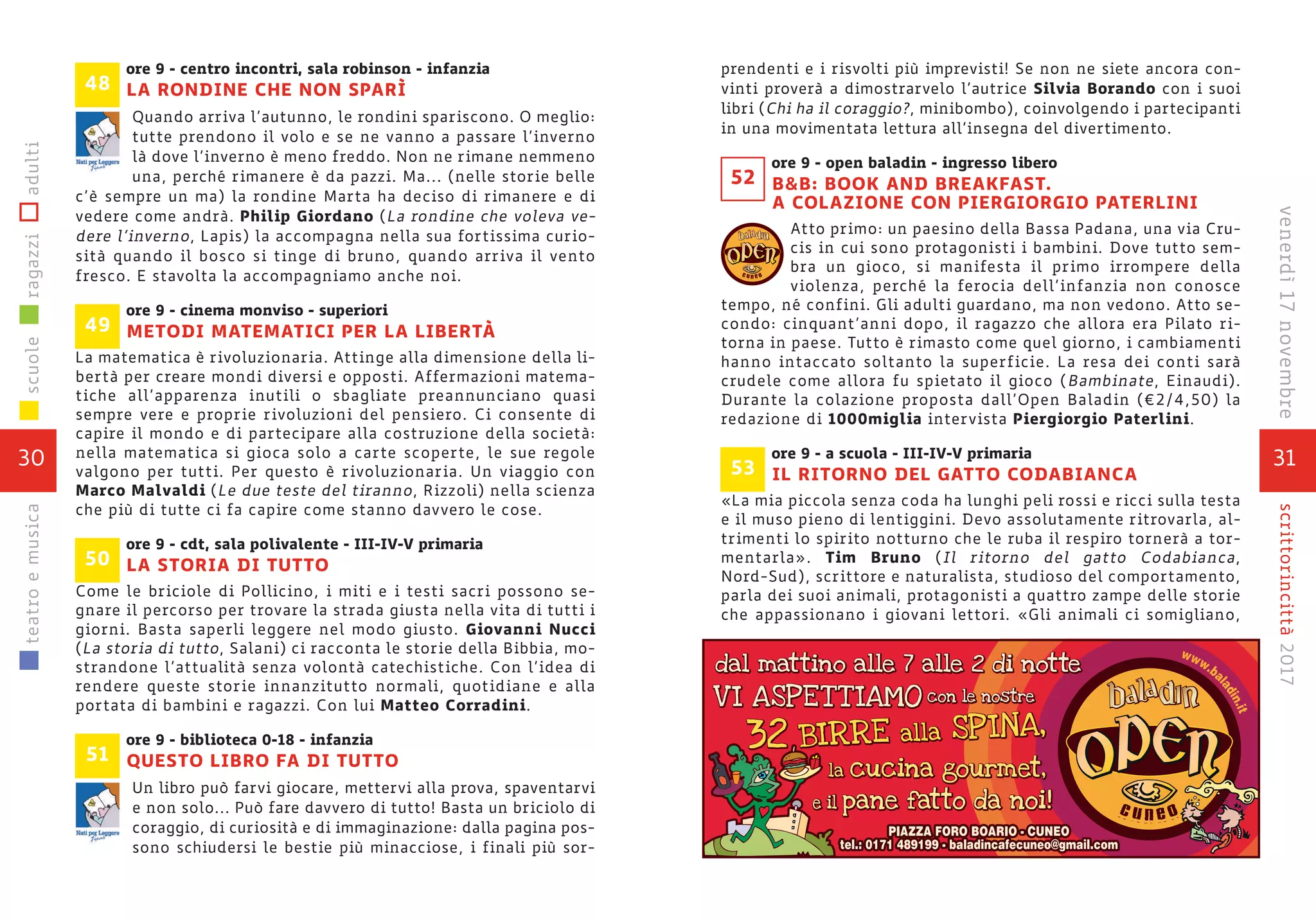 ore 9 - centro incontri, sala robinson - infanzia
LA RONDINE CHE NON SPARÌ
Quando arriva l’autunno, le rondini spariscono. O meglio:
tutte prendono il volo e se ne vanno a passare l’inverno
là dove l’inverno è meno freddo. Non ne rimane nemmeno
una, perché rimanere è da pazzi. Ma... (nelle storie belle
c’è sempre un ma) la rondine Marta ha deciso di rimanere e di
vedere come andrà. Philip Giordano (La rondine che voleva ve-
dere l’inverno, Lapis) la accompagna nella sua fortissima curio-
sità quando il bosco si tinge di bruno, quando arriva il vento
fresco. E stavolta la accompagniamo anche noi.
ore 9 - cinema monviso - superiori
METODI MATEMATICI PER LA LIBERTÀ
La matematica è rivoluzionaria. Attinge alla dimensione della li-
bertà per creare mondi diversi e opposti. Affermazioni matema-
tiche all’apparenza inutili o sbagliate preannunciano quasi
sempre vere e proprie rivoluzioni del pensiero. Ci consente di
capire il mondo e di partecipare alla costruzione della società:
nella matematica si gioca solo a carte scoperte, le sue regole
valgono per tutti. Per questo è rivoluzionaria. Un viaggio con
Marco Malvaldi (Le due teste del tiranno, Rizzoli) nella scienza
che più di tutte ci fa capire come stanno davvero le cose.
ore 9 - cdt, sala polivalente - III-IV-V primaria
LA STORIA DI TUTTO
Come le briciole di Pollicino, i miti e i testi sacri possono se-
gnare il percorso per trovare la strada giusta nella vita di tutti i
giorni. Basta saperli leggere nel modo giusto. Giovanni Nucci
(La storia di tutto, Salani) ci racconta le storie della Bibbia, mo-
strandone l’attualità senza volontà catechistiche. Con l’idea di
rendere queste storie innanzitutto normali, quotidiane e alla
portata di bambini e ragazzi. Con lui Matteo Corradini.
ore 9 - biblioteca 0-18 - infanzia
QUESTO LIBRO FA DI TUTTO
Un libro può farvi giocare, mettervi alla prova, spaventarvi
e non solo... Può fare davvero di tutto! Basta un briciolo di
coraggio, di curiosità e di immaginazione: dalla pagina pos-
sono schiudersi le bestie più minacciose, i finali più sor-
51
49
50
48
30
scuoleragazziadultiteatroemusica
31
scrittorincittà2017venerdì17novembre
prendenti e i risvolti più imprevisti! Se non ne siete ancora con-
vinti proverà a dimostrarvelo l’autrice Silvia Borando con i suoi
libri (Chi ha il coraggio?, minibombo), coinvolgendo i partecipanti
in una movimentata lettura all’insegna del divertimento.
ore 9 - open baladin - ingresso libero
B&B: BOOK AND BREAKFAST.
A COLAZIONE CON PIERGIORGIO PATERLINI
Atto primo: un paesino della Bassa Padana, una via Cru-
cis in cui sono protagonisti i bambini. Dove tutto sem-
bra un gioco, si manifesta il primo irrompere della
violenza, perché la ferocia dell’infanzia non conosce
tempo, né confini. Gli adulti guardano, ma non vedono. Atto se-
condo: cinquant’anni dopo, il ragazzo che allora era Pilato ri-
torna in paese. Tutto è rimasto come quel giorno, i cambiamenti
hanno intaccato soltanto la superficie. La resa dei conti sarà
crudele come allora fu spietato il gioco (Bambinate, Einaudi).
Durante la colazione proposta dall’Open Baladin (€2/4,50) la
redazione di 1000miglia intervista Piergiorgio Paterlini.
ore 9 - a scuola - III-IV-V primaria
IL RITORNO DEL GATTO CODABIANCA
«La mia piccola senza coda ha lunghi peli rossi e ricci sulla testa
e il muso pieno di lentiggini. Devo assolutamente ritrovarla, al-
trimenti lo spirito notturno che le ruba il respiro tornerà a tor-
mentarla». Tim Bruno (Il ritorno del gatto Codabianca,
Nord-Sud), scrittore e naturalista, studioso del comportamento,
parla dei suoi animali, protagonisti a quattro zampe delle storie
che appassionano i giovani lettori. «Gli animali ci somigliano,
53
c u n e o
52
 