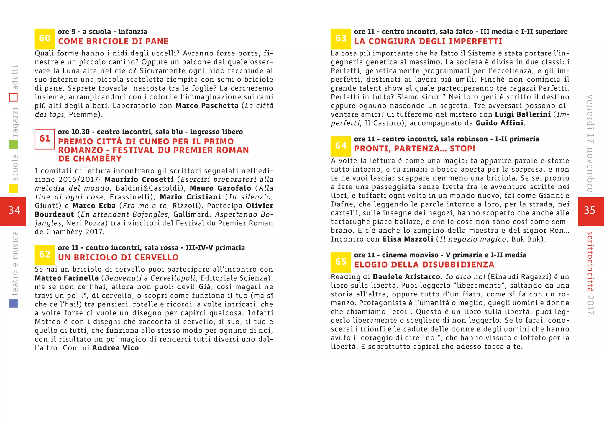 35
scrittorincittà2017venerdì17novembre
ore 11 - centro incontri, sala falco - III media e I-II superiore
LA CONGIURA DEGLI IMPERFETTI
La cosa più importante che ha fatto il Sistema è stata portare l’in-
gegneria genetica al massimo. La società è divisa in due classi: i
Perfetti, geneticamente programmati per l’eccellenza, e gli im-
perfetti, destinati ai lavori più umili. Finché non comincia il
grande talent show al quale parteciperanno tre ragazzi Perfetti.
Perfetti in tutto? Siamo sicuri? Nei loro geni è scritto il destino
eppure ognuno nasconde un segreto. Tre avversari possono di-
ventare amici? Ci tufferemo nel mistero con Luigi Ballerini (Im-
perfetti, Il Castoro), accompagnato da Guido Affini.
ore 11 - centro incontri, sala robinson - I-II primaria
PRONTI, PARTENZA… STOP!
A volte la lettura è come una magia: fa apparire parole e storie
tutto intorno, e tu rimani a bocca aperta per la sorpresa, e non
te ne vuoi lasciar scappare nemmeno una briciola. Se sei pronto
a fare una passeggiata senza fretta fra le avventure scritte nei
libri, e tuffarti ogni volta in un mondo nuovo, fai come Gianni e
Dafne, che leggendo le parole intorno a loro, per la strada, nei
cartelli, sulle insegne dei negozi, hanno scoperto che anche alle
tartarughe piace ballare, e che le cose non sono così come sem-
brano. E c’è anche lo zampino della maestra e del signor Ron…
Incontro con Elisa Mazzoli (Il negozio magico, Buk Buk).
ore 11 - cinema monviso - V primaria e I-II media
ELOGIO DELLA DISUBBIDIENZA
Reading di Daniele Aristarco. Io dico no! (Einaudi Ragazzi) è un
libro sulla libertà. Puoi leggerlo “liberamente”, saltando da una
storia all’altra, oppure tutto d’un fiato, come si fa con un ro-
manzo. Protagonista è l’umanità o meglio, quegli uomini e donne
che chiamiamo “eroi”. Questo è un libro sulla libertà, puoi leg-
gerlo liberamente o scegliere di non leggerlo. Se lo farai, cono-
scerai i trionfi e le cadute delle donne e degli uomini che hanno
avuto il coraggio di dire “no!”, che hanno vissuto e lottato per la
libertà. E soprattutto capirai che adesso tocca a te.
65
64
63
ore 9 - a scuola - infanzia
COME BRICIOLE DI PANE
Quali forme hanno i nidi degli uccelli? Avranno forse porte, fi-
nestre e un piccolo camino? Oppure un balcone dal quale osser-
vare la Luna alta nel cielo? Sicuramente ogni nido racchiude al
suo interno una piccola scatoletta riempita con semi o briciole
di pane. Saprete trovarla, nascosta tra le foglie? La cercheremo
insieme, arrampicandoci con i colori e l’immaginazione sui rami
più alti degli alberi. Laboratorio con Marco Paschetta (La città
dei topi, Piemme).
ore 10.30 - centro incontri, sala blu - ingresso libero
PREMIO CITTÀ DI CUNEO PER IL PRIMO
ROMANZO - FESTIVAL DU PREMIER ROMAN
DE CHAMBÉRY
I comitati di lettura incontrano gli scrittori segnalati nell’edi-
zione 2016/2017: Maurizio Crosetti (Esercizi preparatori alla
melodia del mondo, Baldini&Castoldi), Mauro Garofalo (Alla
fine di ogni cosa, Frassinelli), Mario Cristiani (In silenzio,
Giunti) e Marco Erba (Fra me e te, Rizzoli). Partecipa Olivier
Bourdeaut (En attendant Bojangles, Gallimard; Aspettando Bo-
jangles, Neri Pozza) tra i vincitori del Festival du Premier Roman
de Chambéry 2017.
ore 11 - centro incontri, sala rossa - III-IV-V primaria
UN BRICIOLO DI CERVELLO
Se hai un briciolo di cervello puoi partecipare all’incontro con
Matteo Farinella (Benvenuti a Cervellopoli¸ Editoriale Scienza),
ma se non ce l’hai, allora non puoi: devi! Già, così magari ne
trovi un po’ lì, di cervello, o scopri come funziona il tuo (ma sì
che ce l’hai!) tra pensieri, rotelle e ricordi, a volte intricati, che
a volte forse ci vuole un disegno per capirci qualcosa. Infatti
Matteo è con i disegni che racconta il cervello, il suo, il tuo e
quello di tutti, che funziona allo stesso modo per ognuno di noi,
con il risultato un po’ magico di renderci tutti diversi uno dal-
l’altro. Con lui Andrea Vico.
62
60
61
34
scuoleragazziadultiteatroemusica
 