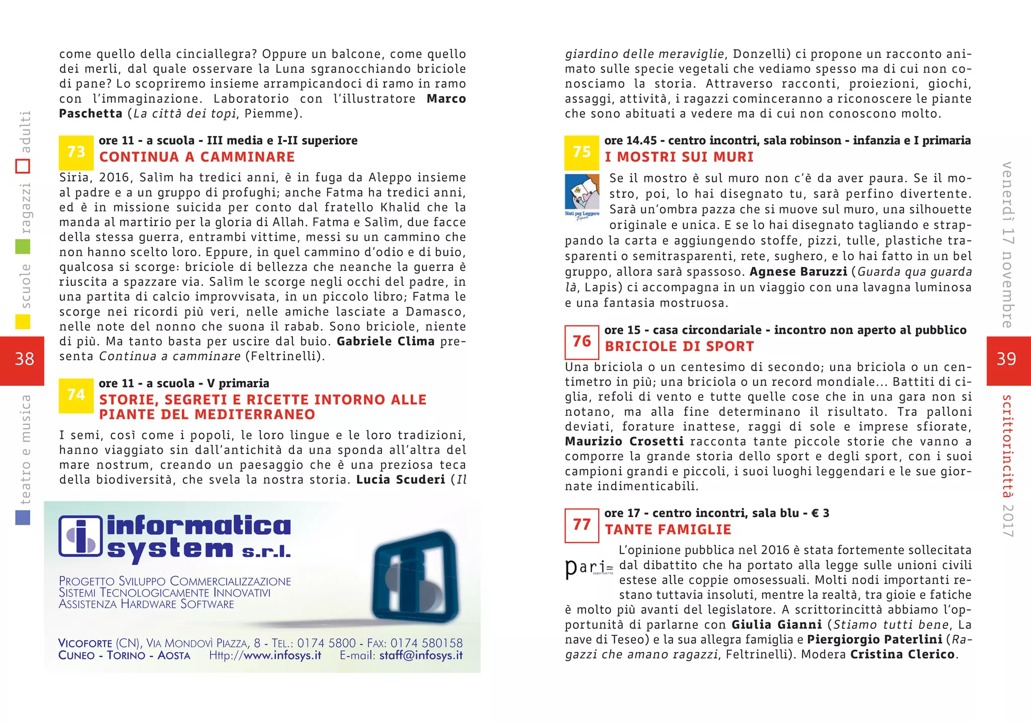 39
scrittorincittà2017venerdì17novembre
giardino delle meraviglie, Donzelli) ci propone un racconto ani-
mato sulle specie vegetali che vediamo spesso ma di cui non co-
nosciamo la storia. Attraverso racconti, proiezioni, giochi,
assaggi, attività, i ragazzi cominceranno a riconoscere le piante
che sono abituati a vedere ma di cui non conoscono molto.
ore 14.45 - centro incontri, sala robinson - infanzia e I primaria
I MOSTRI SUI MURI
Se il mostro è sul muro non c’è da aver paura. Se il mo-
stro, poi, lo hai disegnato tu, sarà perfino divertente.
Sarà un’ombra pazza che si muove sul muro, una silhouette
originale e unica. E se lo hai disegnato tagliando e strap-
pando la carta e aggiungendo stoffe, pizzi, tulle, plastiche tra-
sparenti o semitrasparenti, rete, sughero, e lo hai fatto in un bel
gruppo, allora sarà spassoso. Agnese Baruzzi (Guarda qua guarda
là, Lapis) ci accompagna in un viaggio con una lavagna luminosa
e una fantasia mostruosa.
ore 15 - casa circondariale - incontro non aperto al pubblico
BRICIOLE DI SPORT
Una briciola o un centesimo di secondo; una briciola o un cen-
timetro in più; una briciola o un record mondiale... Battiti di ci-
glia, refoli di vento e tutte quelle cose che in una gara non si
notano, ma alla fine determinano il risultato. Tra palloni
deviati, forature inattese, raggi di sole e imprese sfiorate,
Maurizio Crosetti racconta tante piccole storie che vanno a
comporre la grande storia dello sport e degli sport, con i suoi
campioni grandi e piccoli, i suoi luoghi leggendari e le sue gior-
nate indimenticabili.
ore 17 - centro incontri, sala blu - € 3
TANTE FAMIGLIE
L’opinione pubblica nel 2016 è stata fortemente sollecitata
dal dibattito che ha portato alla legge sulle unioni civili
estese alle coppie omosessuali. Molti nodi importanti re-
stano tuttavia insoluti, mentre la realtà, tra gioie e fatiche
è molto più avanti del legislatore. A scrittorincittà abbiamo l’op-
portunità di parlarne con Giulia Gianni (Stiamo tutti bene, La
nave di Teseo) e la sua allegra famiglia e Piergiorgio Paterlini (Ra-
gazzi che amano ragazzi, Feltrinelli). Modera Cristina Clerico.
76
77
75
come quello della cinciallegra? Oppure un balcone, come quello
dei merli, dal quale osservare la Luna sgranocchiando briciole
di pane? Lo scopriremo insieme arrampicandoci di ramo in ramo
con l’immaginazione. Laboratorio con l’illustratore Marco
Paschetta (La città dei topi, Piemme).
ore 11 - a scuola - III media e I-II superiore
CONTINUA A CAMMINARE
Siria, 2016, Salìm ha tredici anni, è in fuga da Aleppo insieme
al padre e a un gruppo di profughi; anche Fatma ha tredici anni,
ed è in missione suicida per conto dal fratello Khalid che la
manda al martirio per la gloria di Allah. Fatma e Salìm, due facce
della stessa guerra, entrambi vittime, messi su un cammino che
non hanno scelto loro. Eppure, in quel cammino d’odio e di buio,
qualcosa si scorge: briciole di bellezza che neanche la guerra è
riuscita a spazzare via. Salìm le scorge negli occhi del padre, in
una partita di calcio improvvisata, in un piccolo libro; Fatma le
scorge nei ricordi più veri, nelle amiche lasciate a Damasco,
nelle note del nonno che suona il rabab. Sono briciole, niente
di più. Ma tanto basta per uscire dal buio. Gabriele Clima pre-
senta Continua a camminare (Feltrinelli).
ore 11 - a scuola - V primaria
STORIE, SEGRETI E RICETTE INTORNO ALLE
PIANTE DEL MEDITERRANEO
I semi, così come i popoli, le loro lingue e le loro tradizioni,
hanno viaggiato sin dall’antichità da una sponda all’altra del
mare nostrum, creando un paesaggio che è una preziosa teca
della biodiversità, che svela la nostra storia. Lucia Scuderi (Il
74
73
38
scuoleragazziadultiteatroemusica
 