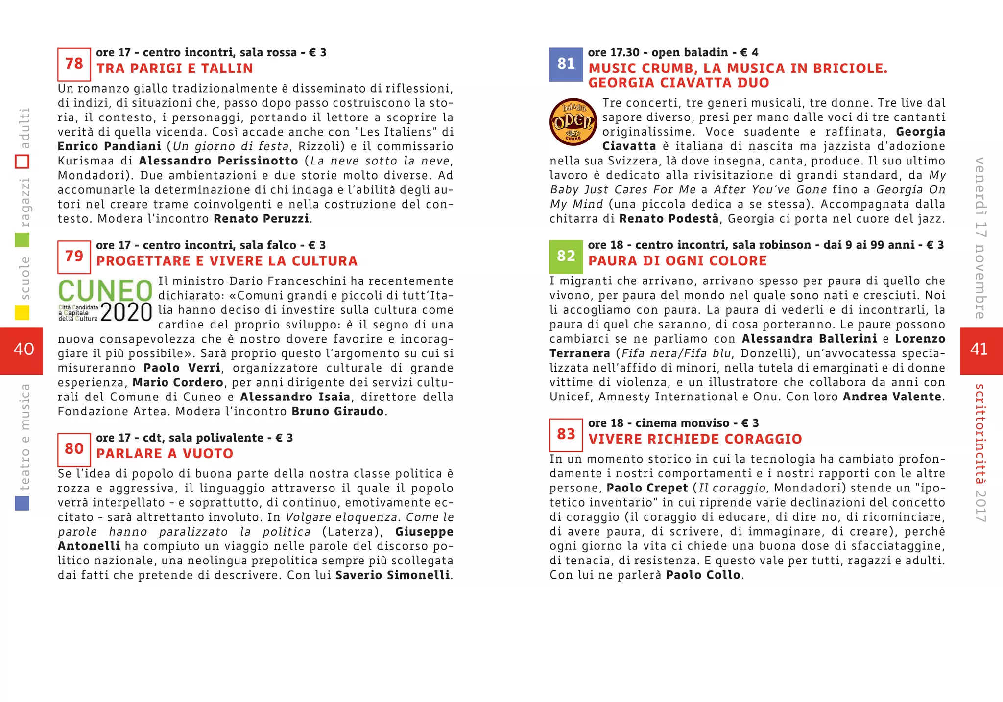 ore 17 - centro incontri, sala rossa - € 3
TRA PARIGI E TALLIN
Un romanzo giallo tradizionalmente è disseminato di riflessioni,
di indizi, di situazioni che, passo dopo passo costruiscono la sto-
ria, il contesto, i personaggi, portando il lettore a scoprire la
verità di quella vicenda. Così accade anche con “Les Italiens” di
Enrico Pandiani (Un giorno di festa, Rizzoli) e il commissario
Kurismaa di Alessandro Perissinotto (La neve sotto la neve,
Mondadori). Due ambientazioni e due storie molto diverse. Ad
accomunarle la determinazione di chi indaga e l’abilità degli au-
tori nel creare trame coinvolgenti e nella costruzione del con-
testo. Modera l’incontro Renato Peruzzi.
ore 17 - centro incontri, sala falco - € 3
PROGETTARE E VIVERE LA CULTURA
Il ministro Dario Franceschini ha recentemente
dichiarato: «Comuni grandi e piccoli di tutt’Ita-
lia hanno deciso di investire sulla cultura come
cardine del proprio sviluppo: è il segno di una
nuova consapevolezza che è nostro dovere favorire e incorag-
giare il più possibile». Sarà proprio questo l’argomento su cui si
misureranno Paolo Verri, organizzatore culturale di grande
esperienza, Mario Cordero, per anni dirigente dei servizi cultu-
rali del Comune di Cuneo e Alessandro Isaia, direttore della
Fondazione Artea. Modera l’incontro Bruno Giraudo.
ore 17 - cdt, sala polivalente - € 3
PARLARE A VUOTO
Se l’idea di popolo di buona parte della nostra classe politica è
rozza e aggressiva, il linguaggio attraverso il quale il popolo
verrà interpellato - e soprattutto, di continuo, emotivamente ec-
citato - sarà altrettanto involuto. In Volgare eloquenza. Come le
parole hanno paralizzato la politica (Laterza), Giuseppe
Antonelli ha compiuto un viaggio nelle parole del discorso po-
litico nazionale, una neolingua prepolitica sempre più scollegata
dai fatti che pretende di descrivere. Con lui Saverio Simonelli.
79
80
78
40
scuoleragazziadultiteatroemusica
41
scrittorincittà2017venerdì17novembre
ore 17.30 - open baladin - € 4
MUSIC CRUMB, LA MUSICA IN BRICIOLE.
GEORGIA CIAVATTA DUO
Tre concerti, tre generi musicali, tre donne. Tre live dal
sapore diverso, presi per mano dalle voci di tre cantanti
originalissime. Voce suadente e raffinata, Georgia
Ciavatta è italiana di nascita ma jazzista d’adozione
nella sua Svizzera, là dove insegna, canta, produce. Il suo ultimo
lavoro è dedicato alla rivisitazione di grandi standard, da My
Baby Just Cares For Me a After You’ve Gone fino a Georgia On
My Mind (una piccola dedica a se stessa). Accompagnata dalla
chitarra di Renato Podestà, Georgia ci porta nel cuore del jazz.
ore 18 - centro incontri, sala robinson - dai 9 ai 99 anni - € 3
PAURA DI OGNI COLORE
I migranti che arrivano, arrivano spesso per paura di quello che
vivono, per paura del mondo nel quale sono nati e cresciuti. Noi
li accogliamo con paura. La paura di vederli e di incontrarli, la
paura di quel che saranno, di cosa porteranno. Le paure possono
cambiarci se ne parliamo con Alessandra Ballerini e Lorenzo
Terranera (Fifa nera/Fifa blu, Donzelli), un’avvocatessa specia-
lizzata nell’affido di minori, nella tutela di emarginati e di donne
vittime di violenza, e un illustratore che collabora da anni con
Unicef, Amnesty International e Onu. Con loro Andrea Valente.
ore 18 - cinema monviso - € 3
VIVERE RICHIEDE CORAGGIO
In un momento storico in cui la tecnologia ha cambiato profon-
damente i nostri comportamenti e i nostri rapporti con le altre
persone, Paolo Crepet (Il coraggio, Mondadori) stende un “ipo-
tetico inventario” in cui riprende varie declinazioni del concetto
di coraggio (il coraggio di educare, di dire no, di ricominciare,
di avere paura, di scrivere, di immaginare, di creare), perché
ogni giorno la vita ci chiede una buona dose di sfacciataggine,
di tenacia, di resistenza. E questo vale per tutti, ragazzi e adulti.
Con lui ne parlerà Paolo Collo.
83
82
c u n e o
81
 