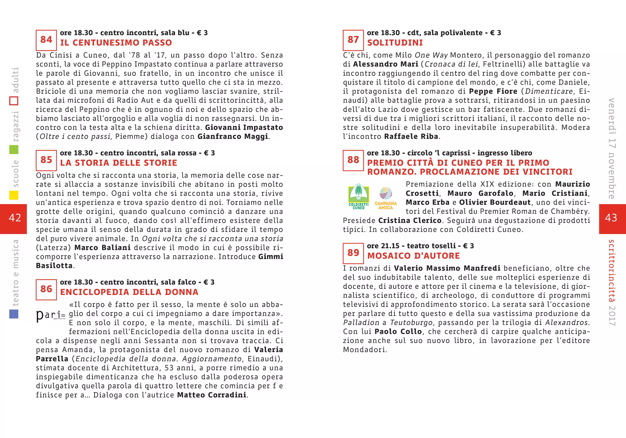 43
scrittorincittà2017venerdì17novembre
ore 18.30 - cdt, sala polivalente - € 3
SOLITUDINI
C’è chi, come Milo One Way Montero, il personaggio del romanzo
di Alessandro Mari (Cronaca di lei, Feltrinelli) alle battaglie va
incontro raggiungendo il centro del ring dove combatte per con-
quistare il titolo di campione del mondo, e c’è chi, come Daniele,
il protagonista del romanzo di Peppe Fiore (Dimenticare, Ei-
naudi) alle battaglie prova a sottrarsi, ritirandosi in un paesino
dell’alto Lazio dove gestisce un bar fatiscente. Due romanzi di-
versi di due tra i migliori scrittori italiani, il racconto delle no-
stre solitudini e della loro inevitabile insuperabilità. Modera
l’incontro Raffaele Riba.
ore 18.30 - circolo ‘l caprissi - ingresso libero
PREMIO CITTÀ DI CUNEO PER IL PRIMO
ROMANZO. PROCLAMAZIONE DEI VINCITORI
Premiazione della XIX edizione: con Maurizio
Crosetti, Mauro Garofalo, Mario Cristiani,
Marco Erba e Olivier Bourdeaut, uno dei vinci-
tori del Festival du Premier Roman de Chambéry.
Presiede Cristina Clerico. Seguirà una degustazione di prodotti
tipici. In collaborazione con Coldiretti Cuneo.
ore 21.15 - teatro toselli - € 3
MOSAICO D’AUTORE
I romanzi di Valerio Massimo Manfredi beneficiano, oltre che
del suo indubitabile talento, delle sue molteplici esperienze di
docente, di autore e attore per il cinema e la televisione, di gior-
nalista scientifico, di archeologo, di conduttore di programmi
televisivi di approfondimento storico. La serata sarà l’occasione
per parlare di tutto questo e della sua vastissima produzione da
Palladion a Teutoburgo, passando per la trilogia di Alexandros.
Con lui Paolo Collo, che cercherà di carpire qualche anticipa-
zione anche sul suo nuovo libro, in lavorazione per l’editore
Mondadori.
88
89
87
ore 18.30 - centro incontri, sala blu - € 3
IL CENTUNESIMO PASSO
Da Cinisi a Cuneo, dal ‘78 al ‘17, un passo dopo l’altro. Senza
sconti, la voce di Peppino Impastato continua a parlare attraverso
le parole di Giovanni, suo fratello, in un incontro che unisce il
passato al presente e attraversa tutto quello che ci sta in mezzo.
Briciole di una memoria che non vogliamo lasciar svanire, stril-
lata dai microfoni di Radio Aut e da quelli di scrittorincittà, alla
ricerca del Peppino che è in ognuno di noi e dello spazio che ab-
biamo lasciato all’orgoglio e alla voglia di non rassegnarsi. Un in-
contro con la testa alta e la schiena diritta. Giovanni Impastato
(Oltre i cento passi, Piemme) dialoga con Gianfranco Maggi.
ore 18.30 - centro incontri, sala rossa - € 3
LA STORIA DELLE STORIE
Ogni volta che si racconta una storia, la memoria delle cose nar-
rate si allaccia a sostanze invisibili che abitano in posti molto
lontani nel tempo. Ogni volta che si racconta una storia, rivive
un’antica esperienza e trova spazio dentro di noi. Torniamo nelle
grotte delle origini, quando qualcuno cominciò a danzare una
storia davanti al fuoco, dando così all’effimero esistere della
specie umana il senso della durata in grado di sfidare il tempo
del puro vivere animale. In Ogni volta che si racconta una storia
(Laterza) Marco Baliani descrive il modo in cui è possibile ri-
comporre l’esperienza attraverso la narrazione. Introduce Gimmi
Basilotta.
ore 18.30 - centro incontri, sala falco - € 3
ENCICLOPEDIA DELLA DONNA
«Il corpo è fatto per il sesso, la mente è solo un abba-
glio del corpo a cui ci impegniamo a dare importanza».
E non solo il corpo, e la mente, maschili. Di simili af-
fermazioni nell’Enciclopedia della donna uscita in edi-
cola a dispense negli anni Sessanta non si trovava traccia. Ci
pensa Amanda, la protagonista del nuovo romanzo di Valeria
Parrella (Enciclopedia della donna. Aggiornamento, Einaudi),
stimata docente di Architettura, 53 anni, a porre rimedio a una
inspiegabile dimenticanza che ha escluso dalla poderosa opera
divulgativa quella parola di quattro lettere che comincia per f e
finisce per a… Dialoga con l’autrice Matteo Corradini.
85
86
84
42
scuoleragazziadultiteatroemusica
 
