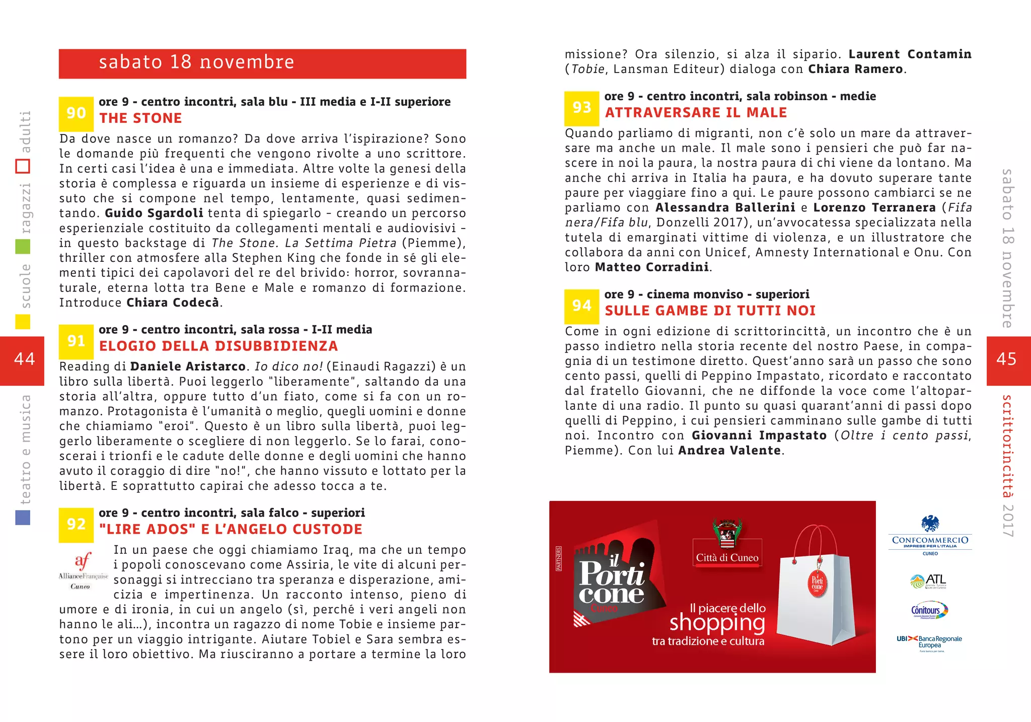 45
scrittorincittà2017
missione? Ora silenzio, si alza il sipario. Laurent Contamin
(Tobie, Lansman Editeur) dialoga con Chiara Ramero.
ore 9 - centro incontri, sala robinson - medie
ATTRAVERSARE IL MALE
Quando parliamo di migranti, non c’è solo un mare da attraver-
sare ma anche un male. Il male sono i pensieri che può far na-
scere in noi la paura, la nostra paura di chi viene da lontano. Ma
anche chi arriva in Italia ha paura, e ha dovuto superare tante
paure per viaggiare fino a qui. Le paure possono cambiarci se ne
parliamo con Alessandra Ballerini e Lorenzo Terranera (Fifa
nera/Fifa blu, Donzelli 2017), un’avvocatessa specializzata nella
tutela di emarginati vittime di violenza, e un illustratore che
collabora da anni con Unicef, Amnesty International e Onu. Con
loro Matteo Corradini.
ore 9 - cinema monviso - superiori
SULLE GAMBE DI TUTTI NOI
Come in ogni edizione di scrittorincittà, un incontro che è un
passo indietro nella storia recente del nostro Paese, in compa-
gnia di un testimone diretto. Quest’anno sarà un passo che sono
cento passi, quelli di Peppino Impastato, ricordato e raccontato
dal fratello Giovanni, che ne diffonde la voce come l’altopar-
lante di una radio. Il punto su quasi quarant’anni di passi dopo
quelli di Peppino, i cui pensieri camminano sulle gambe di tutti
noi. Incontro con Giovanni Impastato (Oltre i cento passi,
Piemme). Con lui Andrea Valente.
94
93ore 9 - centro incontri, sala blu - III media e I-II superiore
THE STONE
Da dove nasce un romanzo? Da dove arriva l’ispirazione? Sono
le domande più frequenti che vengono rivolte a uno scrittore.
In certi casi l’idea è una e immediata. Altre volte la genesi della
storia è complessa e riguarda un insieme di esperienze e di vis-
suto che si compone nel tempo, lentamente, quasi sedimen-
tando. Guido Sgardoli tenta di spiegarlo - creando un percorso
esperienziale costituito da collegamenti mentali e audiovisivi -
in questo backstage di The Stone. La Settima Pietra (Piemme),
thriller con atmosfere alla Stephen King che fonde in sé gli ele-
menti tipici dei capolavori del re del brivido: horror, sovranna-
turale, eterna lotta tra Bene e Male e romanzo di formazione.
Introduce Chiara Codecà.
ore 9 - centro incontri, sala rossa - I-II media
ELOGIO DELLA DISUBBIDIENZA
Reading di Daniele Aristarco. Io dico no! (Einaudi Ragazzi) è un
libro sulla libertà. Puoi leggerlo “liberamente”, saltando da una
storia all’altra, oppure tutto d’un fiato, come si fa con un ro-
manzo. Protagonista è l’umanità o meglio, quegli uomini e donne
che chiamiamo “eroi”. Questo è un libro sulla libertà, puoi leg-
gerlo liberamente o scegliere di non leggerlo. Se lo farai, cono-
scerai i trionfi e le cadute delle donne e degli uomini che hanno
avuto il coraggio di dire “no!”, che hanno vissuto e lottato per la
libertà. E soprattutto capirai che adesso tocca a te.
ore 9 - centro incontri, sala falco - superiori
“LIRE ADOS” E L’ANGELO CUSTODE
In un paese che oggi chiamiamo Iraq, ma che un tempo
i popoli conoscevano come Assiria, le vite di alcuni per-
sonaggi si intrecciano tra speranza e disperazione, ami-
cizia e impertinenza. Un racconto intenso, pieno di
umore e di ironia, in cui un angelo (sì, perché i veri angeli non
hanno le ali…), incontra un ragazzo di nome Tobie e insieme par-
tono per un viaggio intrigante. Aiutare Tobiel e Sara sembra es-
sere il loro obiettivo. Ma riusciranno a portare a termine la loro
91
92
90
sabato 18 novembre
44
scuoleragazziadultiteatroemusica
sabato18novembre
shopping
Il piacere dello
tra tradizione e cultura
 