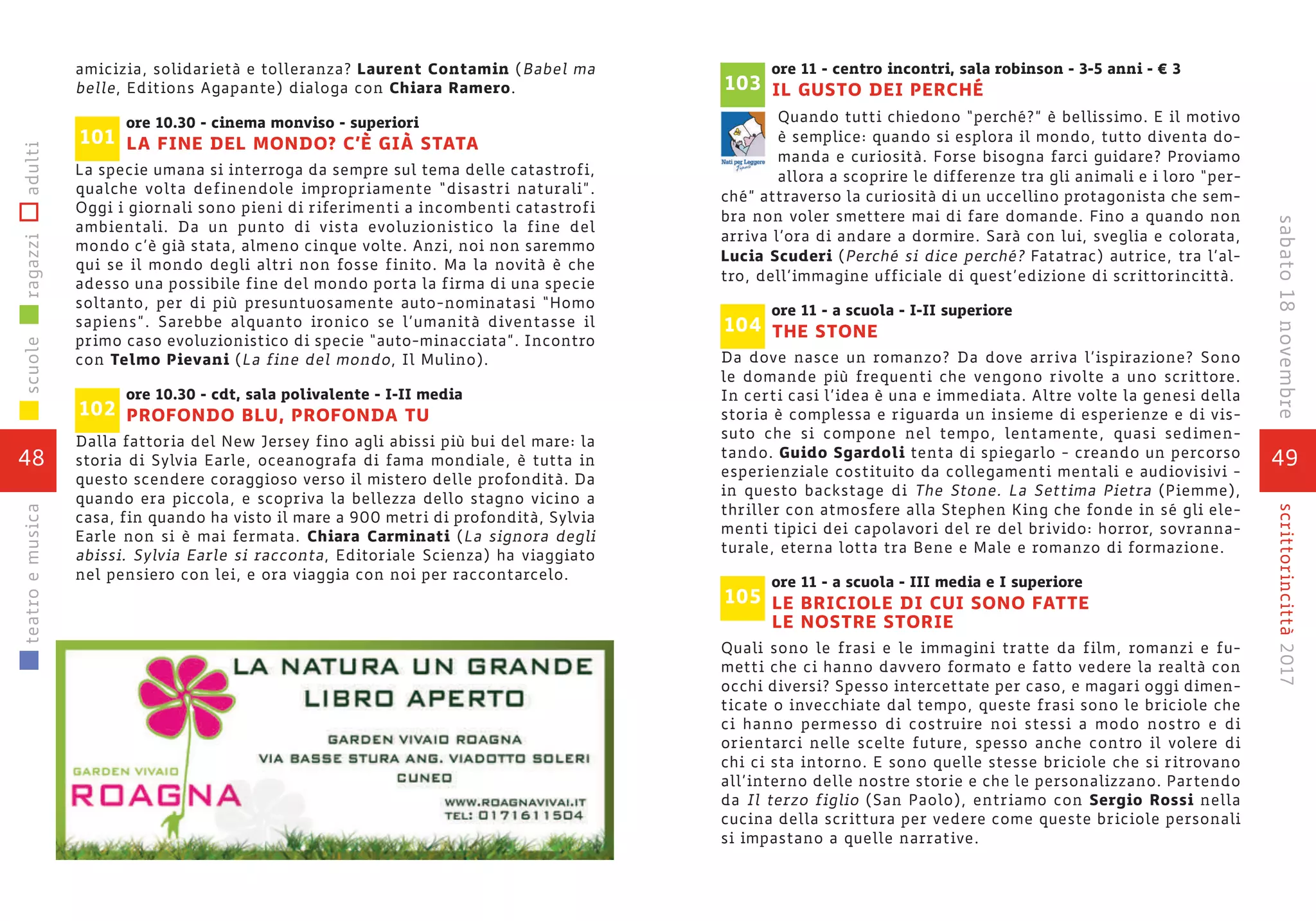 49
scrittorincittà2017sabato18novembre
ore 11 - centro incontri, sala robinson - 3-5 anni - € 3
IL GUSTO DEI PERCHÉ
Quando tutti chiedono “perché?” è bellissimo. E il motivo
è semplice: quando si esplora il mondo, tutto diventa do-
manda e curiosità. Forse bisogna farci guidare? Proviamo
allora a scoprire le differenze tra gli animali e i loro “per-
ché” attraverso la curiosità di un uccellino protagonista che sem-
bra non voler smettere mai di fare domande. Fino a quando non
arriva l’ora di andare a dormire. Sarà con lui, sveglia e colorata,
Lucia Scuderi (Perché si dice perché? Fatatrac) autrice, tra l’al-
tro, dell’immagine ufficiale di quest’edizione di scrittorincittà.
ore 11 - a scuola - I-II superiore
THE STONE
Da dove nasce un romanzo? Da dove arriva l’ispirazione? Sono
le domande più frequenti che vengono rivolte a uno scrittore.
In certi casi l’idea è una e immediata. Altre volte la genesi della
storia è complessa e riguarda un insieme di esperienze e di vis-
suto che si compone nel tempo, lentamente, quasi sedimen-
tando. Guido Sgardoli tenta di spiegarlo - creando un percorso
esperienziale costituito da collegamenti mentali e audiovisivi -
in questo backstage di The Stone. La Settima Pietra (Piemme),
thriller con atmosfere alla Stephen King che fonde in sé gli ele-
menti tipici dei capolavori del re del brivido: horror, sovranna-
turale, eterna lotta tra Bene e Male e romanzo di formazione.
ore 11 - a scuola - III media e I superiore
LE BRICIOLE DI CUI SONO FATTE
LE NOSTRE STORIE
Quali sono le frasi e le immagini tratte da film, romanzi e fu-
metti che ci hanno davvero formato e fatto vedere la realtà con
occhi diversi? Spesso intercettate per caso, e magari oggi dimen-
ticate o invecchiate dal tempo, queste frasi sono le briciole che
ci hanno permesso di costruire noi stessi a modo nostro e di
orientarci nelle scelte future, spesso anche contro il volere di
chi ci sta intorno. E sono quelle stesse briciole che si ritrovano
all’interno delle nostre storie e che le personalizzano. Partendo
da Il terzo figlio (San Paolo), entriamo con Sergio Rossi nella
cucina della scrittura per vedere come queste briciole personali
si impastano a quelle narrative.
105
104
103
48
scuoleragazziadultiteatroemusica
amicizia, solidarietà e tolleranza? Laurent Contamin (Babel ma
belle, Editions Agapante) dialoga con Chiara Ramero.
ore 10.30 - cinema monviso - superiori
LA FINE DEL MONDO? C’È GIÀ STATA
La specie umana si interroga da sempre sul tema delle catastrofi,
qualche volta definendole impropriamente “disastri naturali”.
Oggi i giornali sono pieni di riferimenti a incombenti catastrofi
ambientali. Da un punto di vista evoluzionistico la fine del
mondo c’è già stata, almeno cinque volte. Anzi, noi non saremmo
qui se il mondo degli altri non fosse finito. Ma la novità è che
adesso una possibile fine del mondo porta la firma di una specie
soltanto, per di più presuntuosamente auto-nominatasi “Homo
sapiens”. Sarebbe alquanto ironico se l’umanità diventasse il
primo caso evoluzionistico di specie “auto-minacciata”. Incontro
con Telmo Pievani (La fine del mondo, Il Mulino).
ore 10.30 - cdt, sala polivalente - I-II media
PROFONDO BLU, PROFONDA TU
Dalla fattoria del New Jersey fino agli abissi più bui del mare: la
storia di Sylvia Earle, oceanografa di fama mondiale, è tutta in
questo scendere coraggioso verso il mistero delle profondità. Da
quando era piccola, e scopriva la bellezza dello stagno vicino a
casa, fin quando ha visto il mare a 900 metri di profondità, Sylvia
Earle non si è mai fermata. Chiara Carminati (La signora degli
abissi. Sylvia Earle si racconta, Editoriale Scienza) ha viaggiato
nel pensiero con lei, e ora viaggia con noi per raccontarcelo.
102
101
 